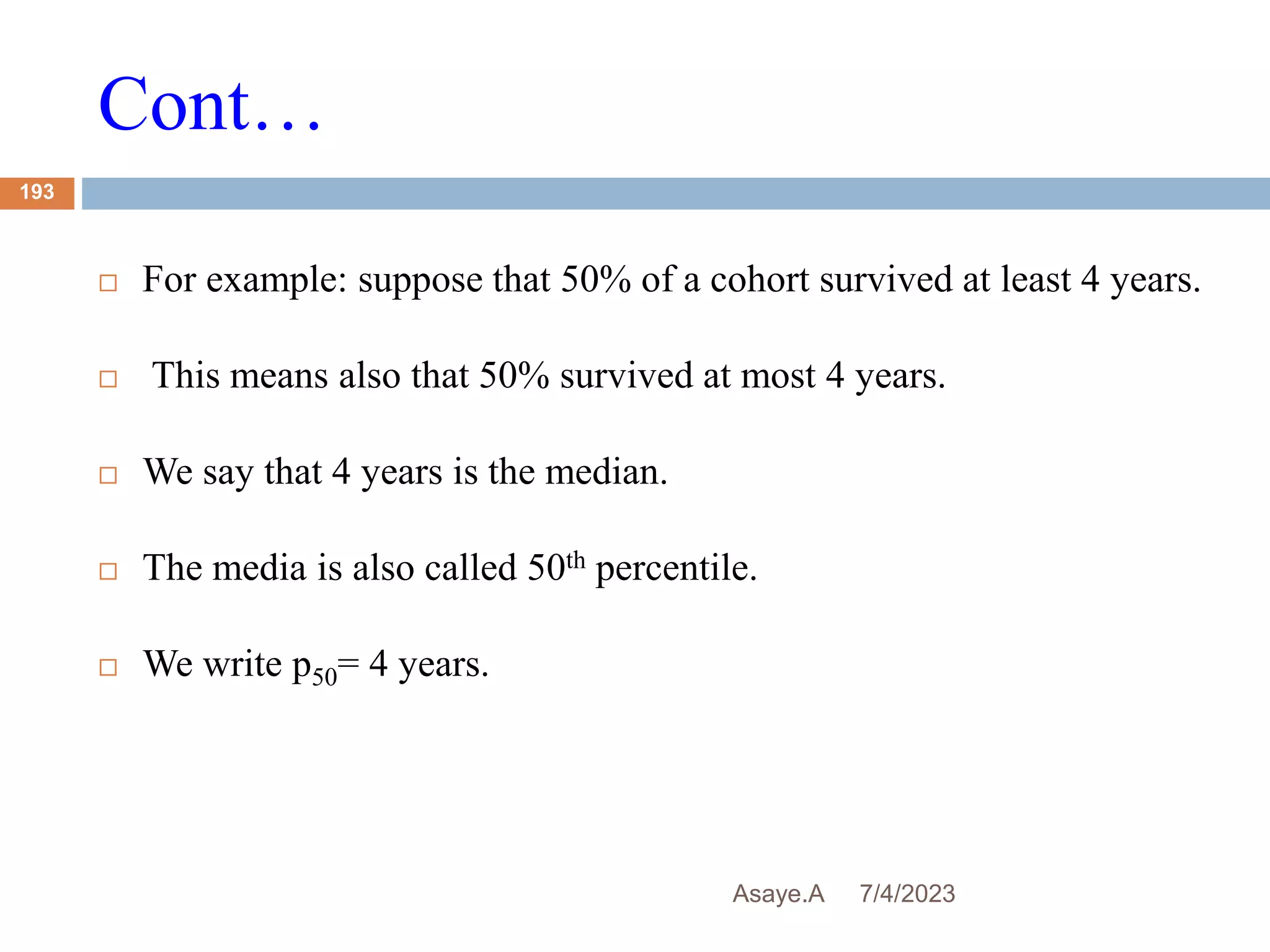 Cont…
7/4/2023
Asaye.A
193
 For example: suppose that 50% of a cohort survived at least 4 years.
 This means also that 50% survived at most 4 years.
 We say that 4 years is the median.
 The media is also called 50th percentile.
 We write p50= 4 years.
 