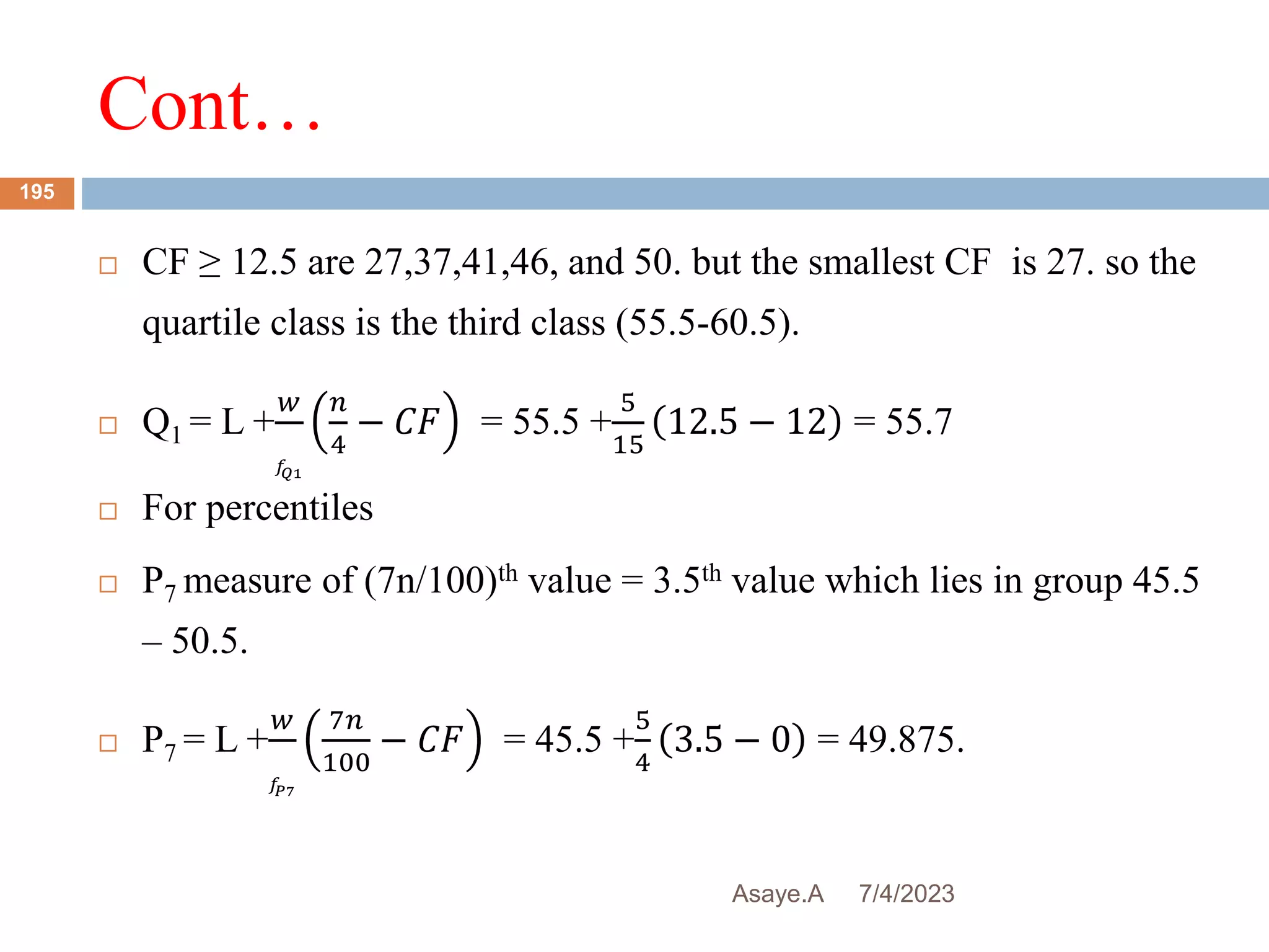 Cont…
7/4/2023
Asaye.A
195
 CF ≥ 12.5 are 27,37,41,46, and 50. but the smallest CF is 27. so the
quartile class is the third class (55.5-60.5).
 Q1 = L +
𝑤
𝑓
𝑄1
𝑛
4
− 𝐶𝐹 = 55.5 +
5
15
12.5 − 12 = 55.7
 For percentiles
 P7 measure of (7n/100)th value = 3.5th value which lies in group 45.5
– 50.5.
 P7 = L +
𝑤
𝑓
𝑃7
7𝑛
100
− 𝐶𝐹 = 45.5 +
5
4
3.5 − 0 = 49.875.
 