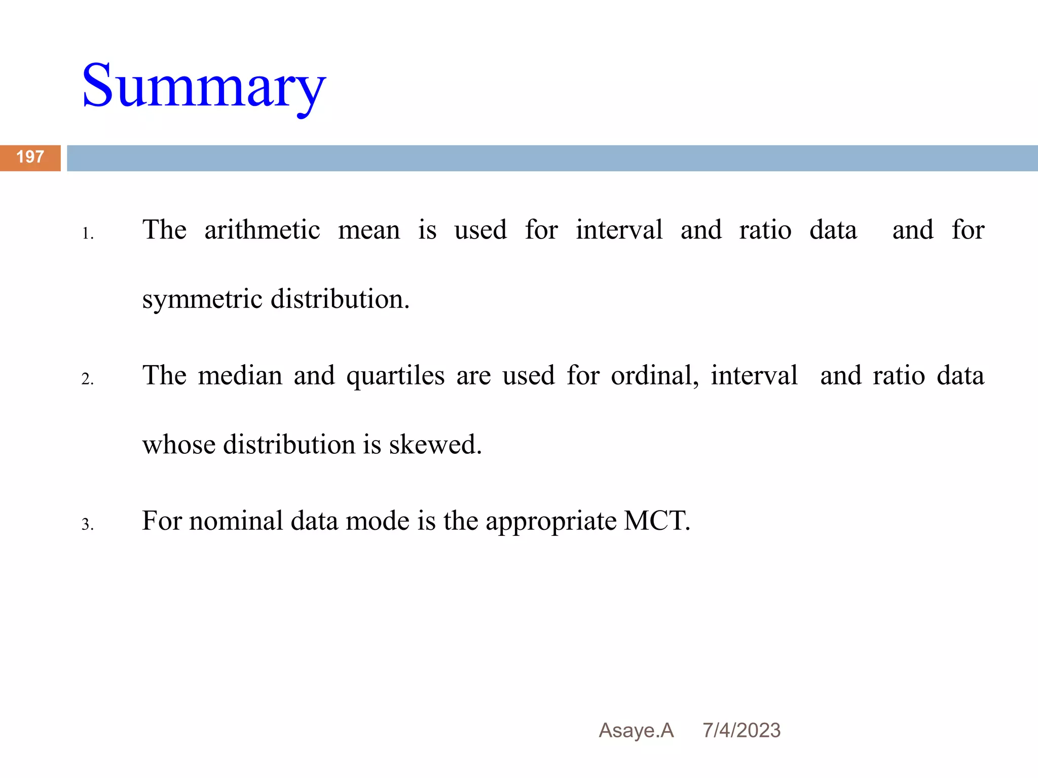 Summary
7/4/2023
Asaye.A
197
1. The arithmetic mean is used for interval and ratio data and for
symmetric distribution.
2. The median and quartiles are used for ordinal, interval and ratio data
whose distribution is skewed.
3. For nominal data mode is the appropriate MCT.
 