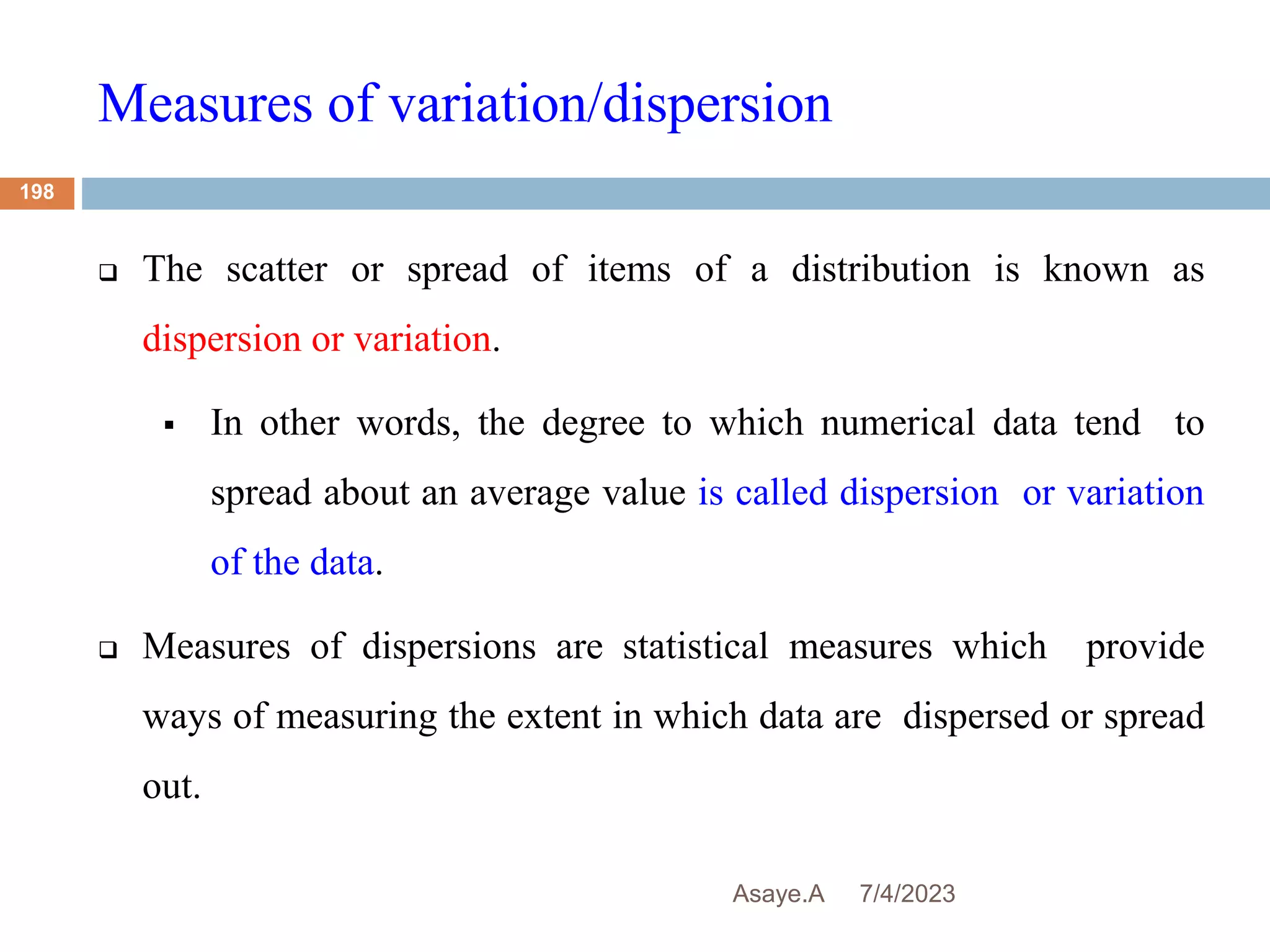 Measures of variation/dispersion
7/4/2023
Asaye.A
198
 The scatter or spread of items of a distribution is known as
dispersion or variation.
 In other words, the degree to which numerical data tend to
spread about an average value is called dispersion or variation
of the data.
 Measures of dispersions are statistical measures which provide
ways of measuring the extent in which data are dispersed or spread
out.
 