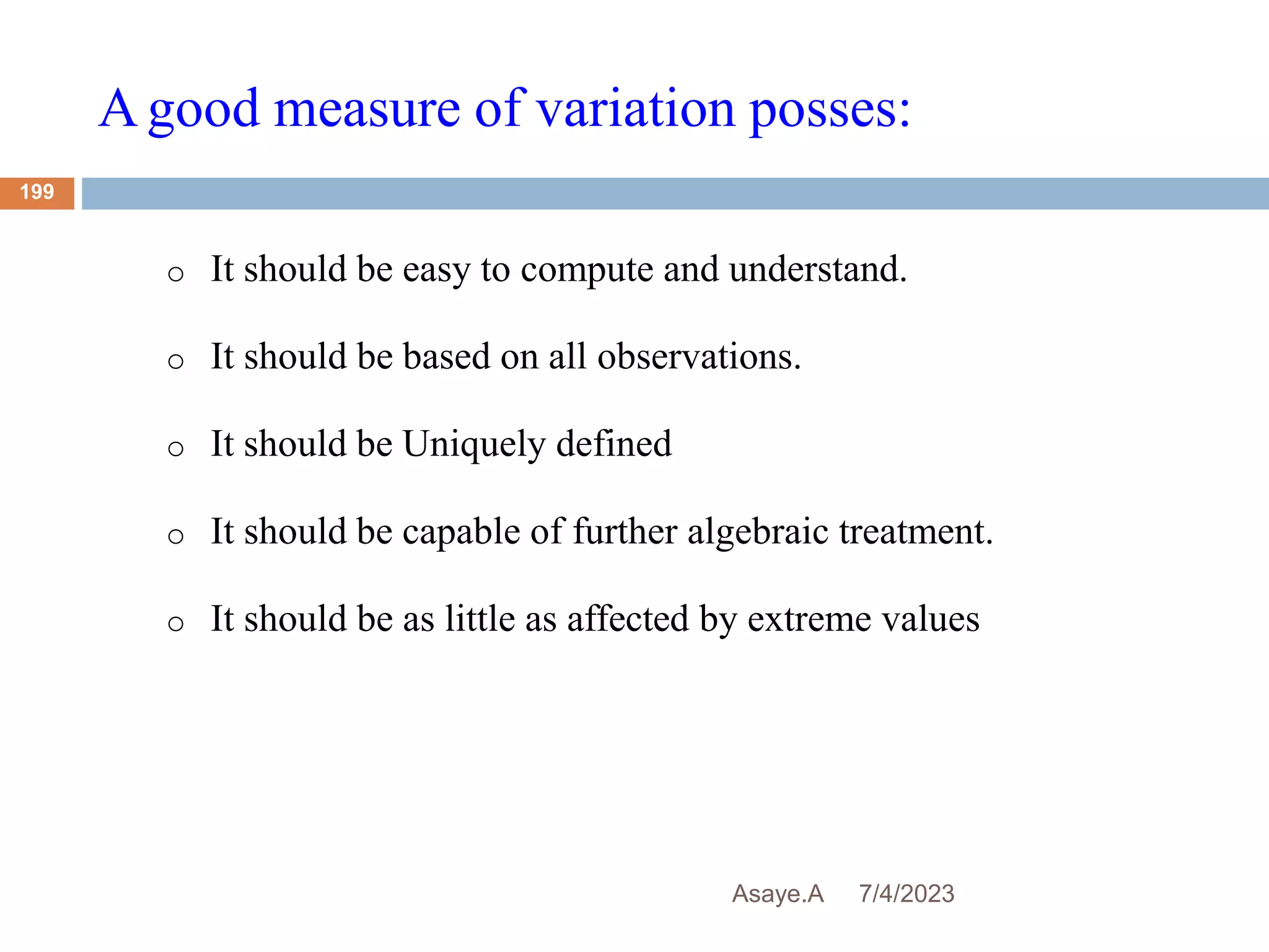 Agood measure of variation posses:
7/4/2023
Asaye.A
199
o It should be easy to compute and understand.
o It should be based on all observations.
o It should be Uniquely defined
o It should be capable of further algebraic treatment.
o It should be as little as affected by extreme values
 