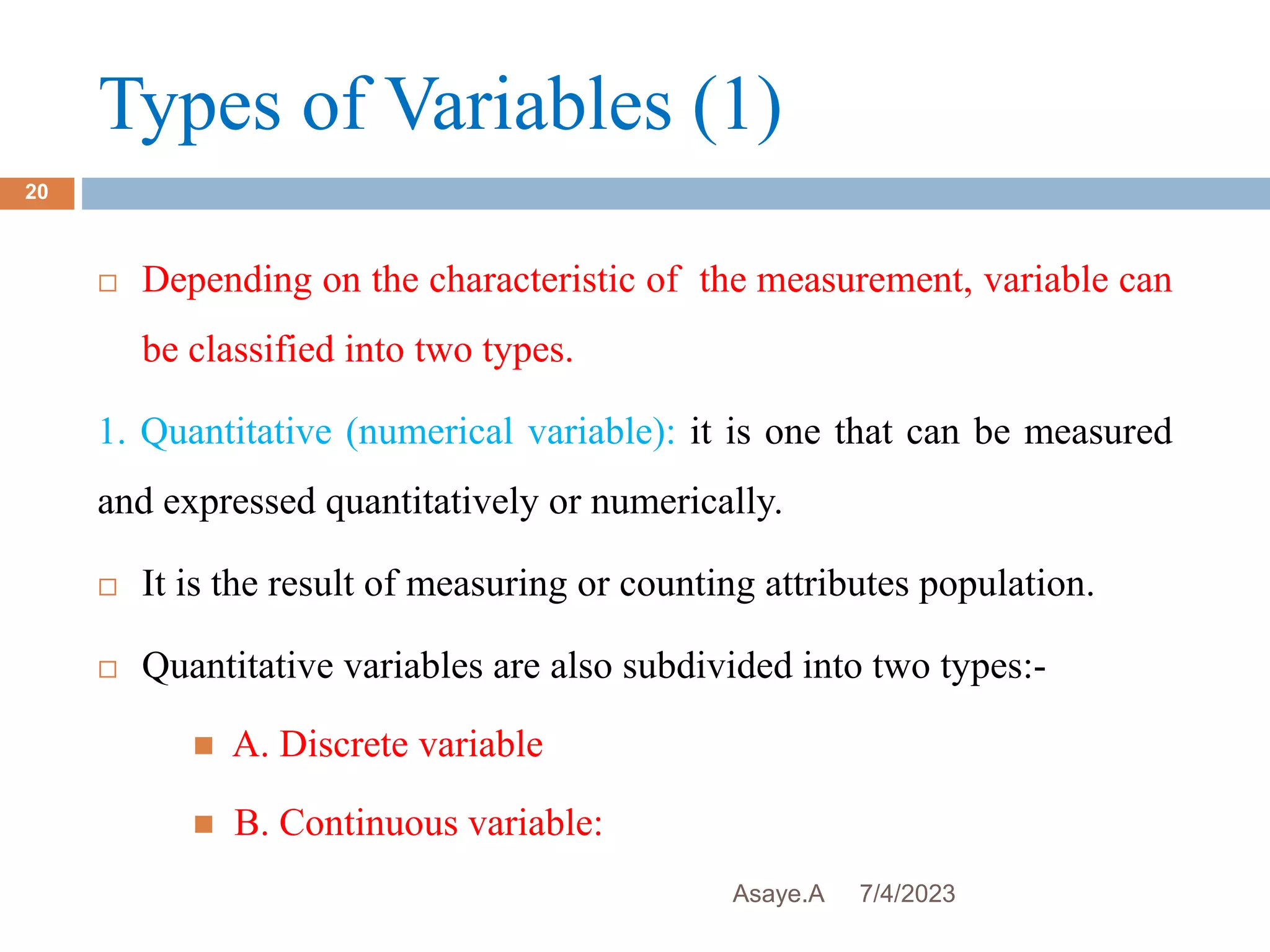 Types of Variables (1)
7/4/2023
Asaye.A
20
 Depending on the characteristic of the measurement, variable can
be classified into two types.
1. Quantitative (numerical variable): it is one that can be measured
and expressed quantitatively or numerically.
 It is the result of measuring or counting attributes population.
 Quantitative variables are also subdivided into two types:-
 A. Discrete variable
 B. Continuous variable:
 