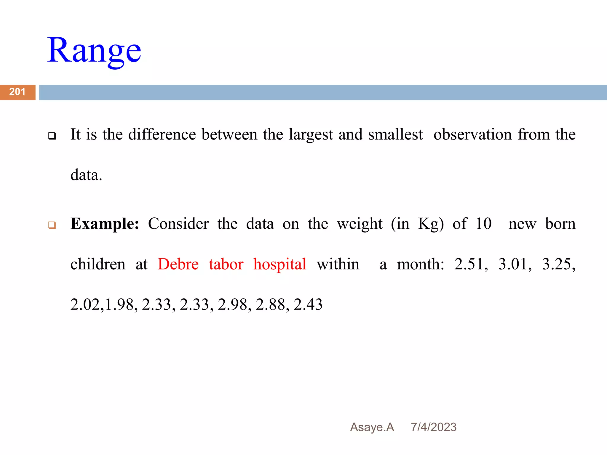 Range
7/4/2023
Asaye.A
201
 It is the difference between the largest and smallest observation from the
data.
 Example: Consider the data on the weight (in Kg) of 10 new born
children at Debre tabor hospital within a month: 2.51, 3.01, 3.25,
2.02,1.98, 2.33, 2.33, 2.98, 2.88, 2.43
 