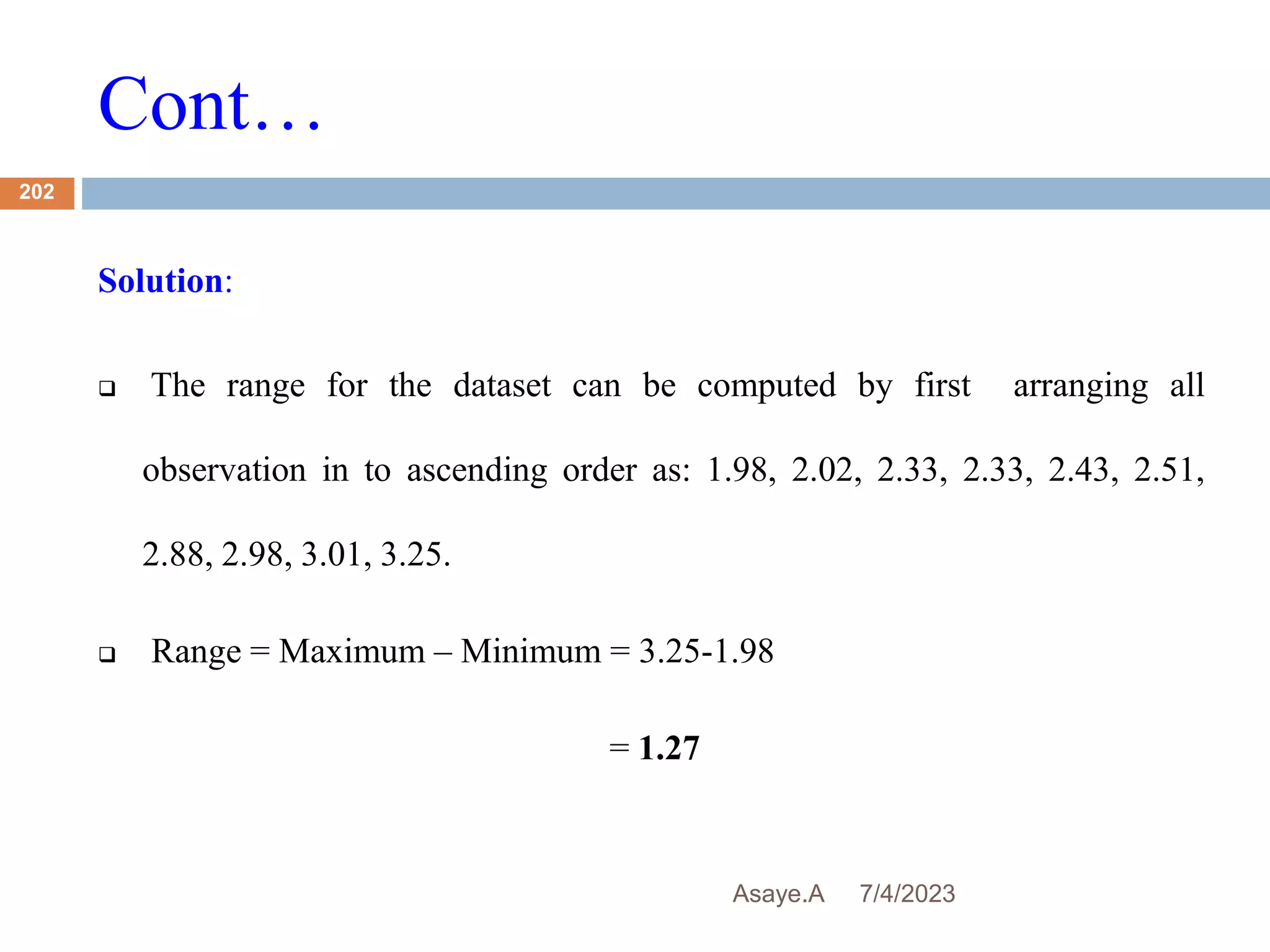 Cont…
7/4/2023
Asaye.A
202
Solution:
 The range for the dataset can be computed by first arranging all
observation in to ascending order as: 1.98, 2.02, 2.33, 2.33, 2.43, 2.51,
2.88, 2.98, 3.01, 3.25.
 Range = Maximum – Minimum = 3.25-1.98
= 1.27
 