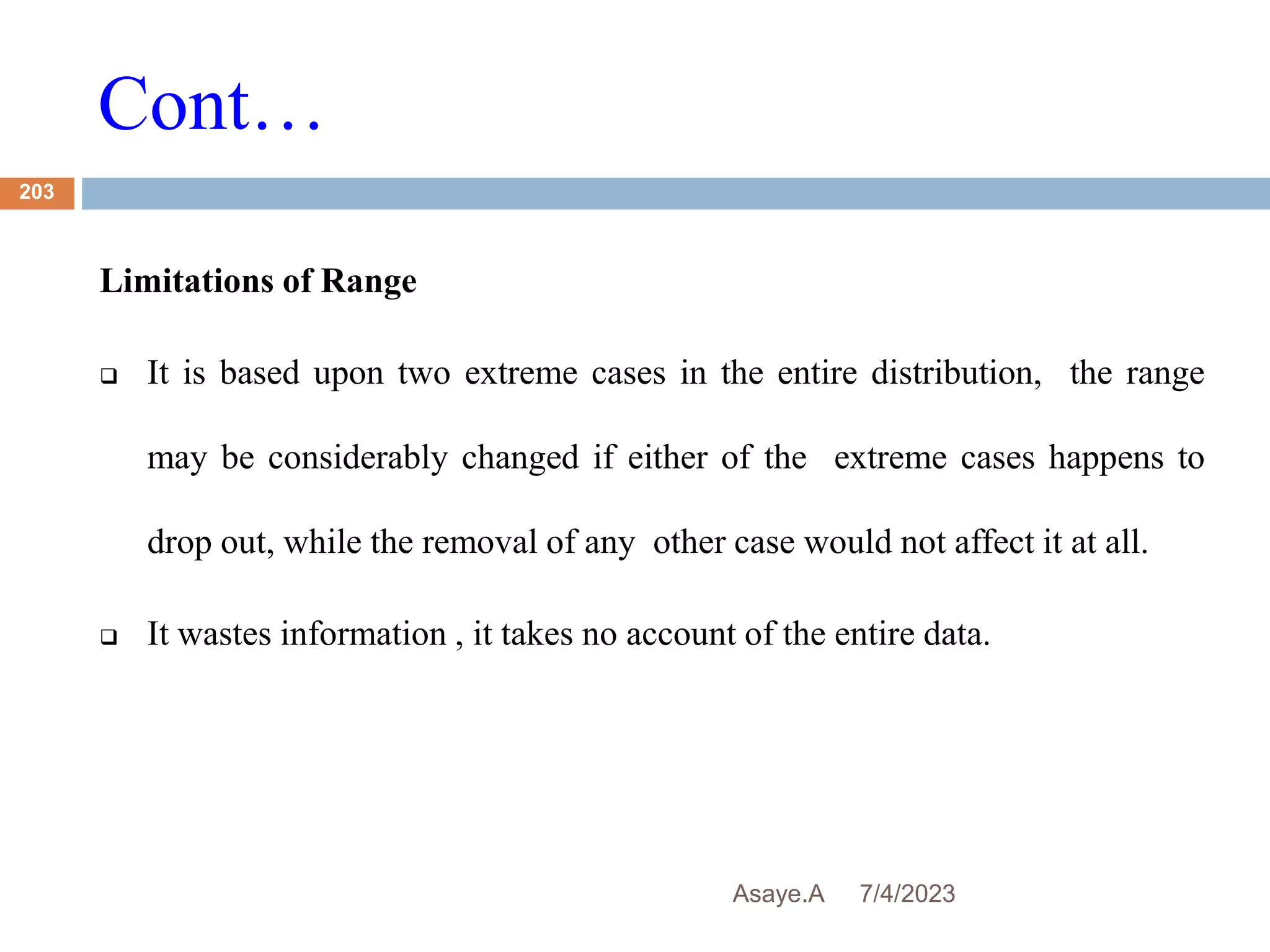 Cont…
7/4/2023
Asaye.A
203
Limitations of Range
 It is based upon two extreme cases in the entire distribution, the range
may be considerably changed if either of the extreme cases happens to
drop out, while the removal of any other case would not affect it at all.
 It wastes information , it takes no account of the entire data.
 
