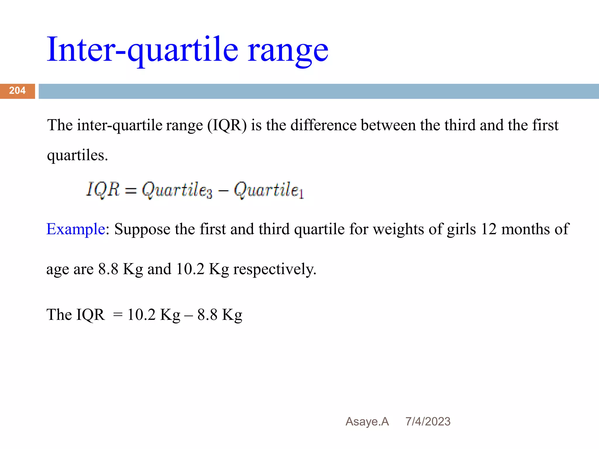 Inter-quartile range
7/4/2023
Asaye.A
204
The inter-quartile range (IQR) is the difference between the third and the first
quartiles.
Example: Suppose the first and third quartile for weights of girls 12 months of
age are 8.8 Kg and 10.2 Kg respectively.
The IQR = 10.2 Kg – 8.8 Kg
 