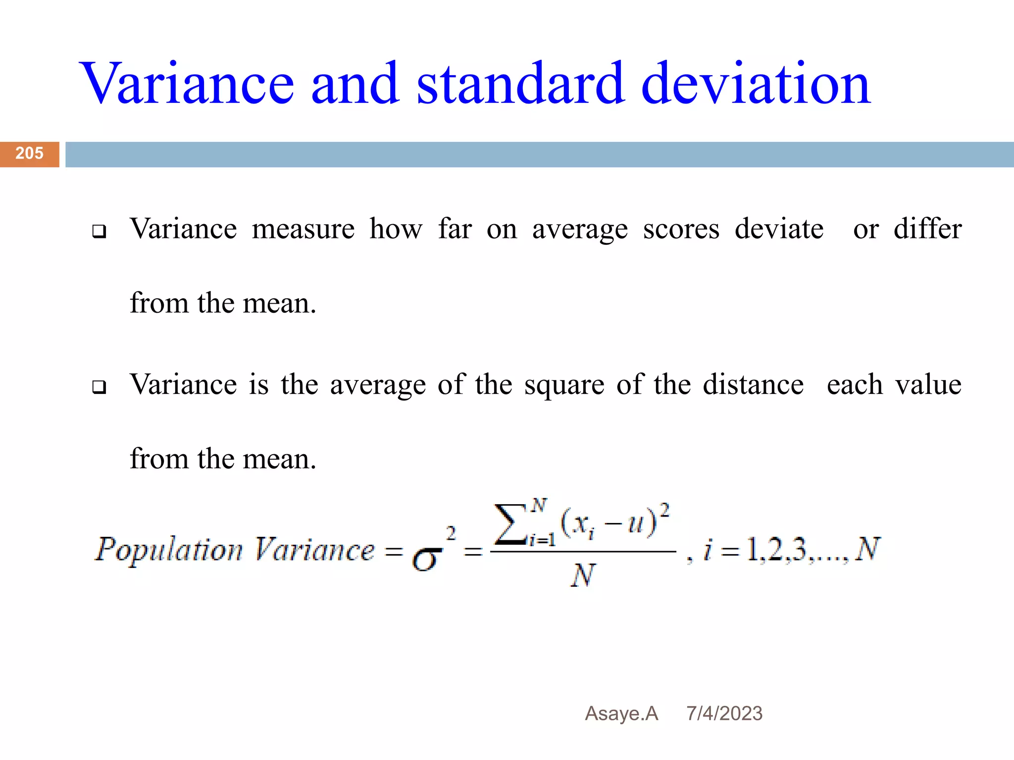Variance and standard deviation
7/4/2023
Asaye.A
205
 Variance measure how far on average scores deviate or differ
from the mean.
 Variance is the average of the square of the distance each value
from the mean.
 
