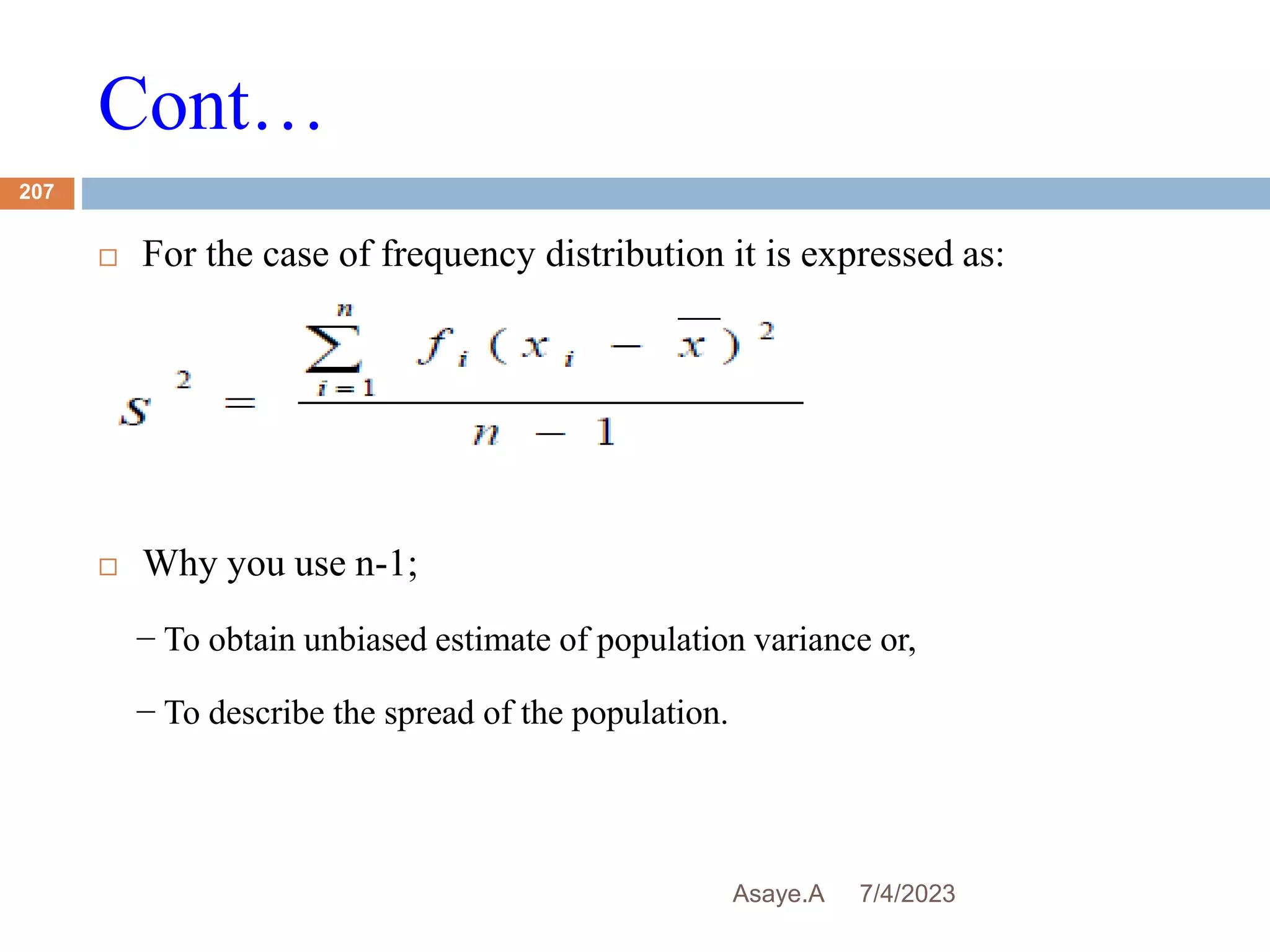 Cont…
7/4/2023
Asaye.A
207
 For the case of frequency distribution it is expressed as:
 Why you use n-1;
− To obtain unbiased estimate of population variance or,
− To describe the spread of the population.
 