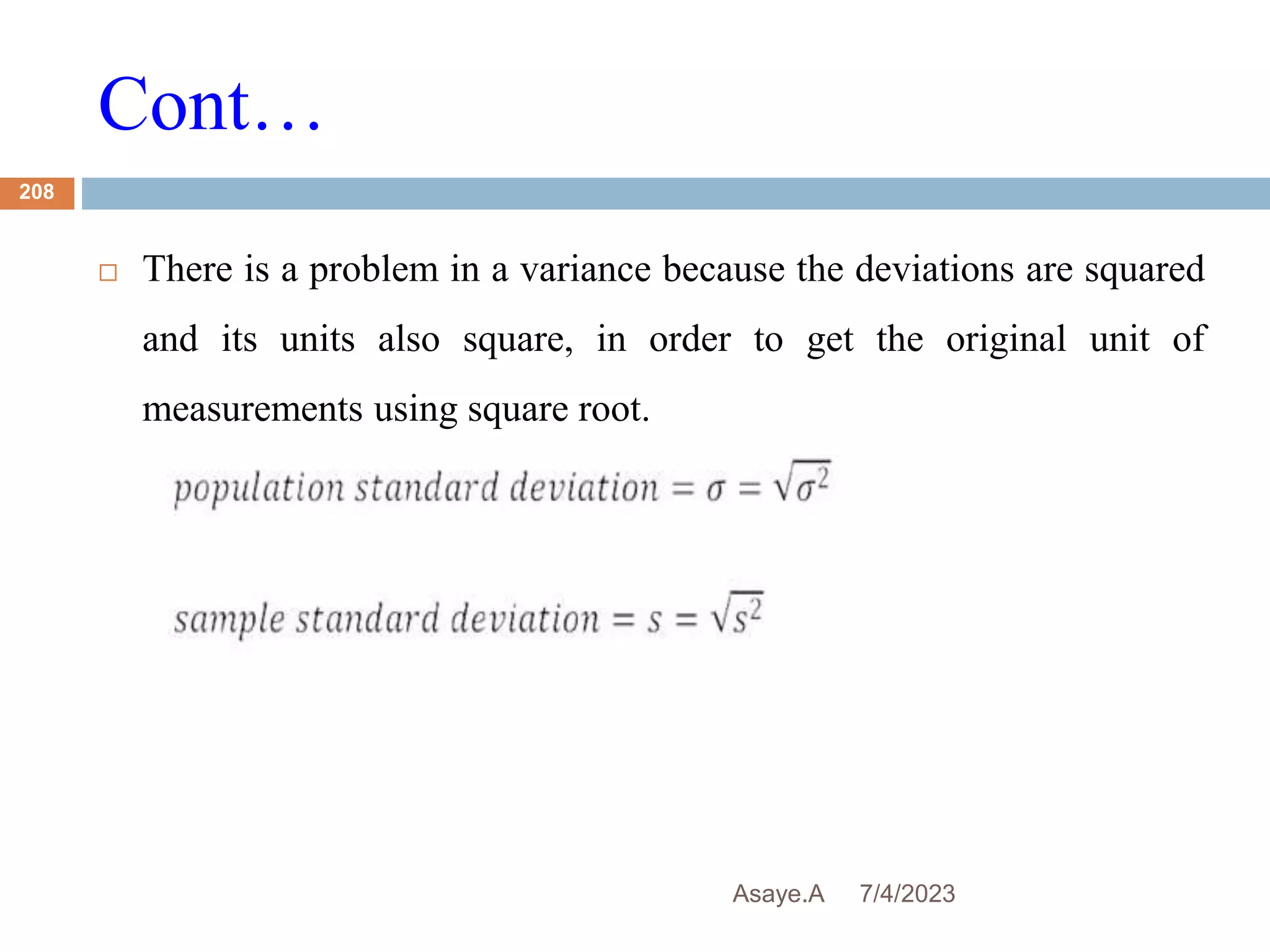 Cont…
7/4/2023
Asaye.A
208
 There is a problem in a variance because the deviations are squared
and its units also square, in order to get the original unit of
measurements using square root.
 