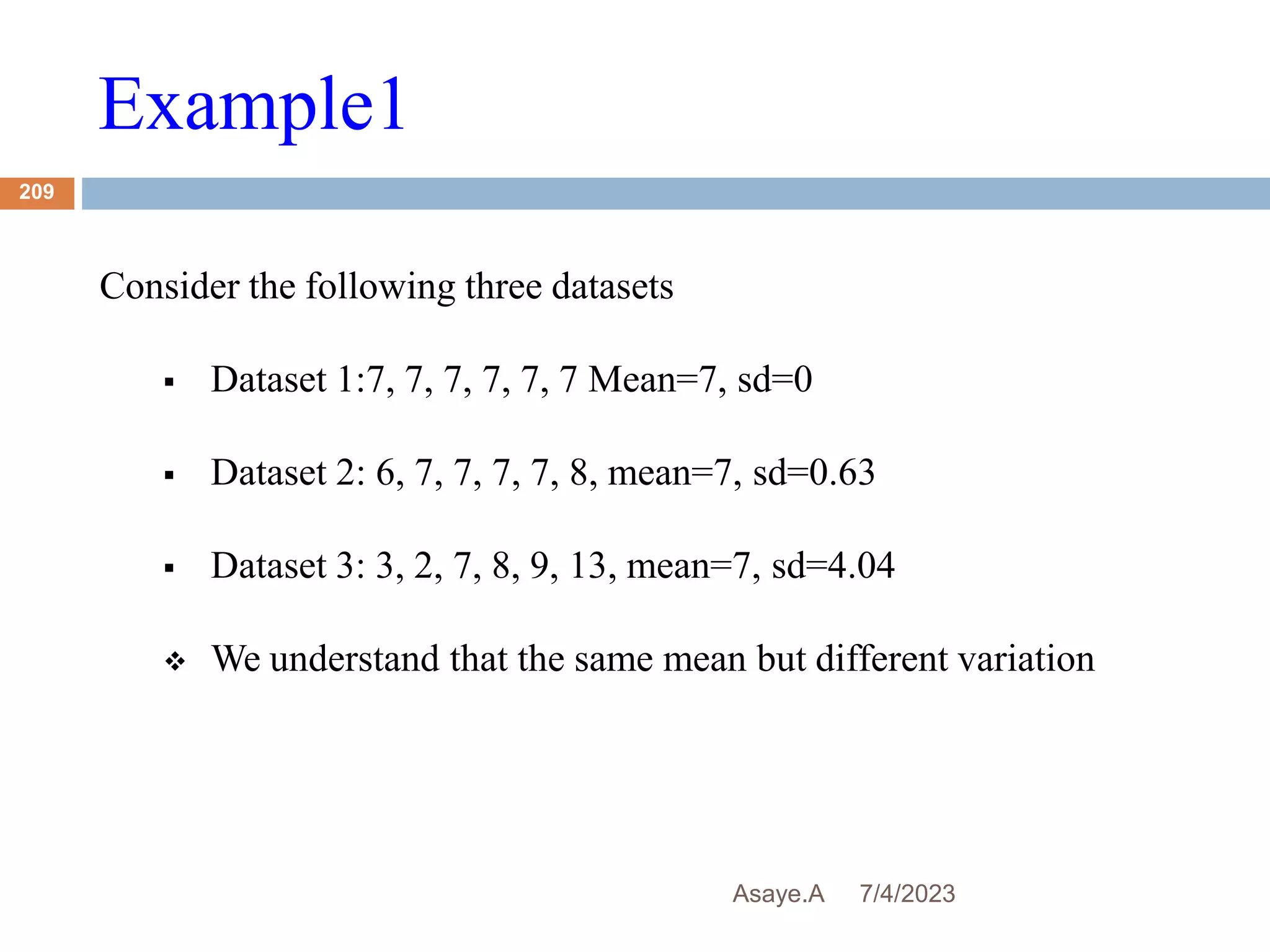 Example1
7/4/2023
Asaye.A
209
Consider the following three datasets
 Dataset 1:7, 7, 7, 7, 7, 7 Mean=7, sd=0
 Dataset 2: 6, 7, 7, 7, 7, 8, mean=7, sd=0.63
 Dataset 3: 3, 2, 7, 8, 9, 13, mean=7, sd=4.04
 We understand that the same mean but different variation
 
