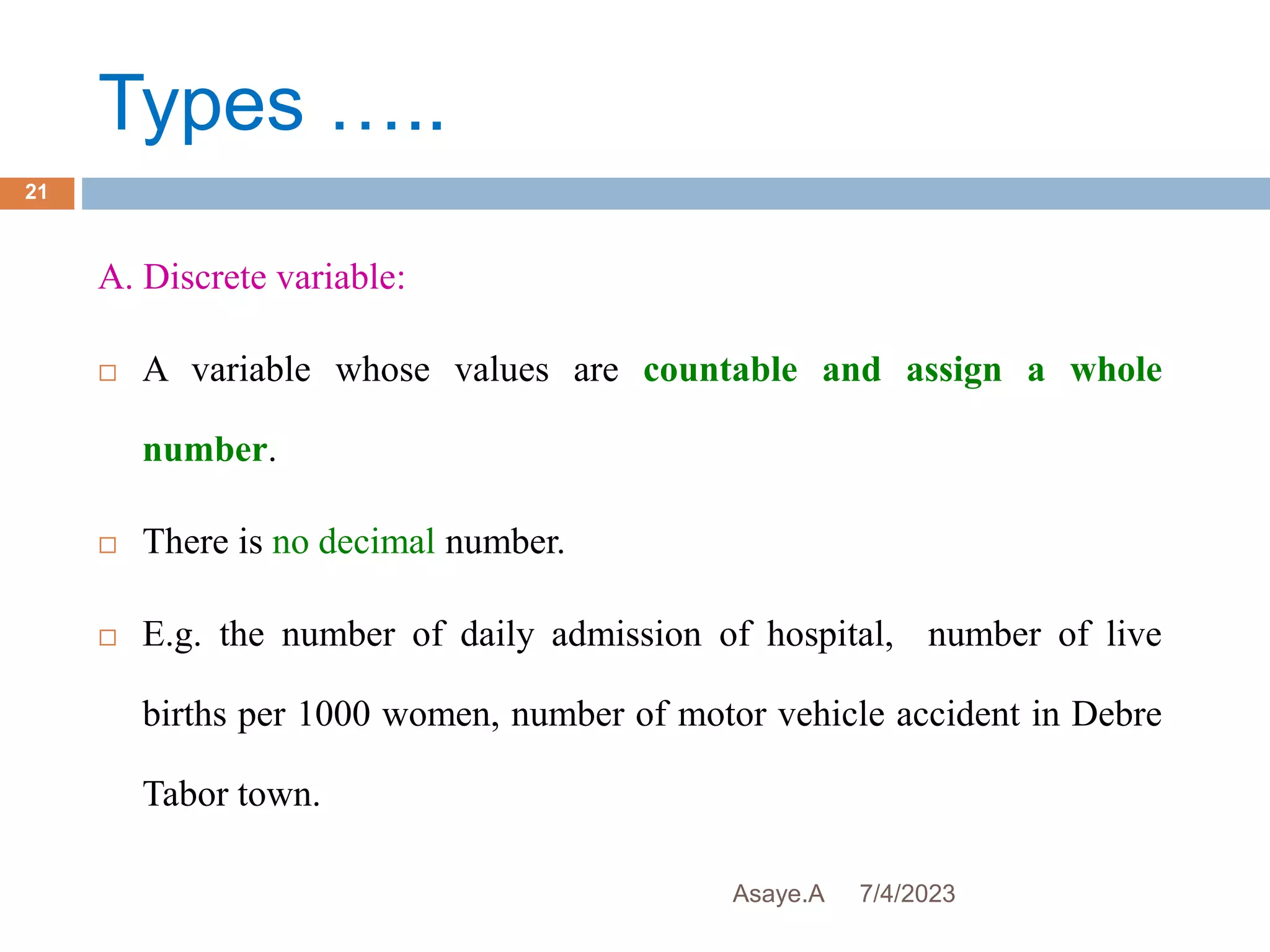 Types …..
7/4/2023
Asaye.A
21
A. Discrete variable:
 A variable whose values are countable and assign a whole
number.
 There is no decimal number.
 E.g. the number of daily admission of hospital, number of live
births per 1000 women, number of motor vehicle accident in Debre
Tabor town.
 