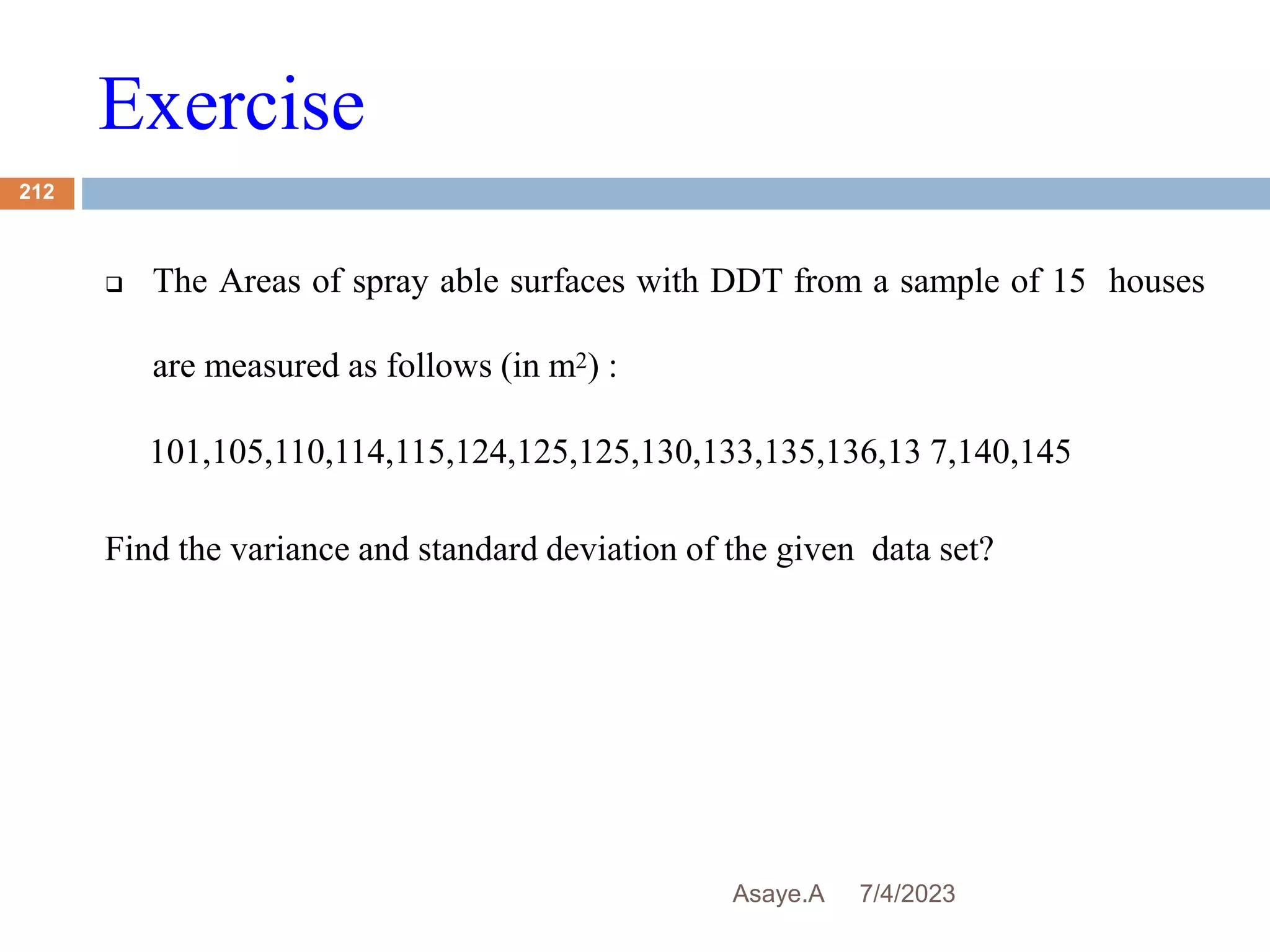 Exercise
7/4/2023
Asaye.A
212
 The Areas of spray able surfaces with DDT from a sample of 15 houses
are measured as follows (in m2) :
101,105,110,114,115,124,125,125,130,133,135,136,13 7,140,145
Find the variance and standard deviation of the given data set?
 