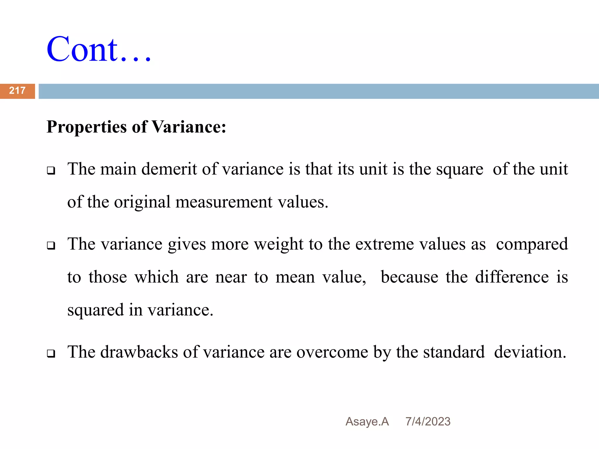 Cont…
7/4/2023
Asaye.A
217
Properties of Variance:
 The main demerit of variance is that its unit is the square of the unit
of the original measurement values.
 The variance gives more weight to the extreme values as compared
to those which are near to mean value, because the difference is
squared in variance.
 The drawbacks of variance are overcome by the standard deviation.
 