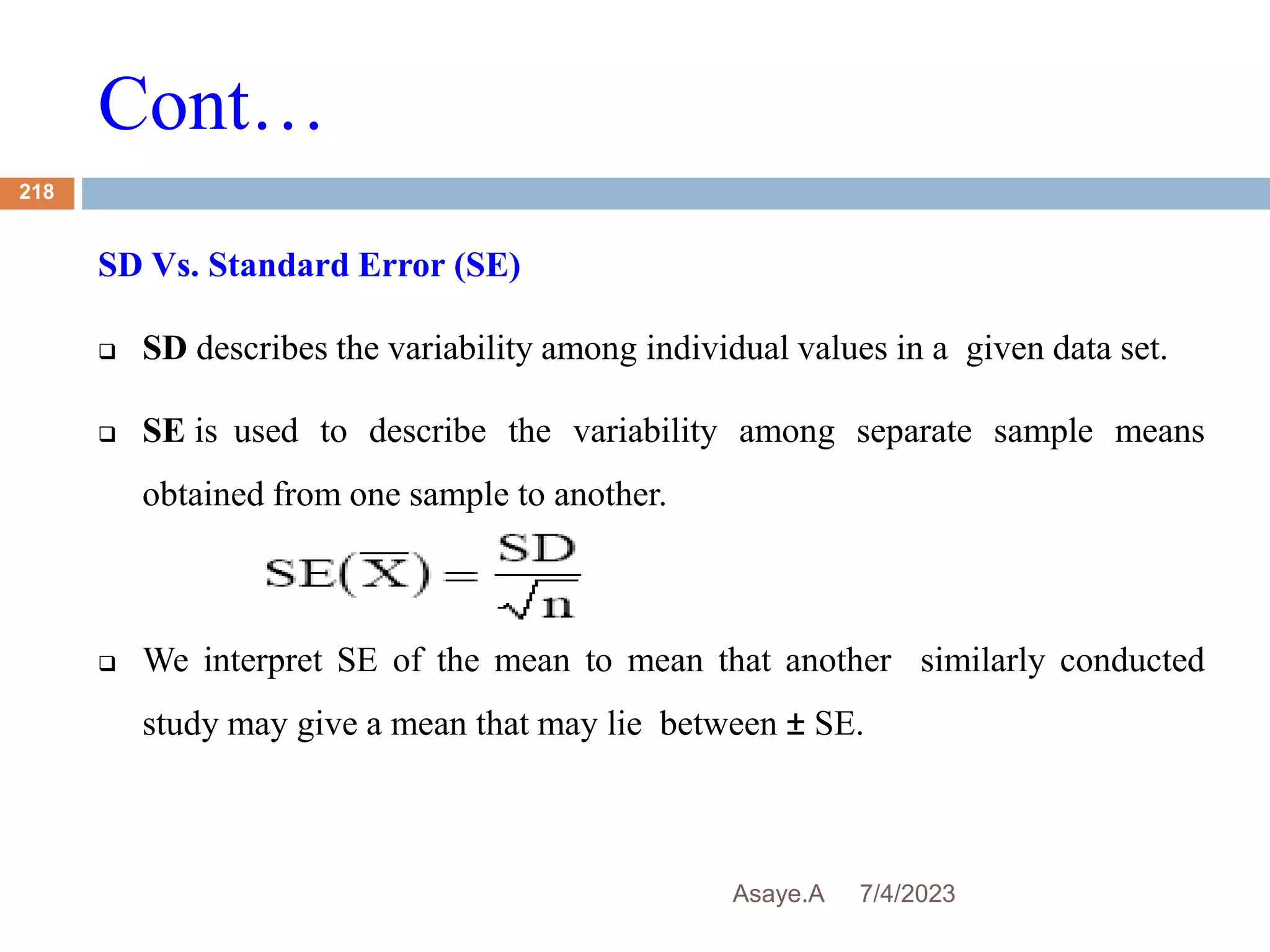 Cont…
7/4/2023
Asaye.A
218
SD Vs. Standard Error (SE)
 SD describes the variability among individual values in a given data set.
 SE is used to describe the variability among separate sample means
obtained from one sample to another.
 We interpret SE of the mean to mean that another similarly conducted
study may give a mean that may lie between ± SE.
 