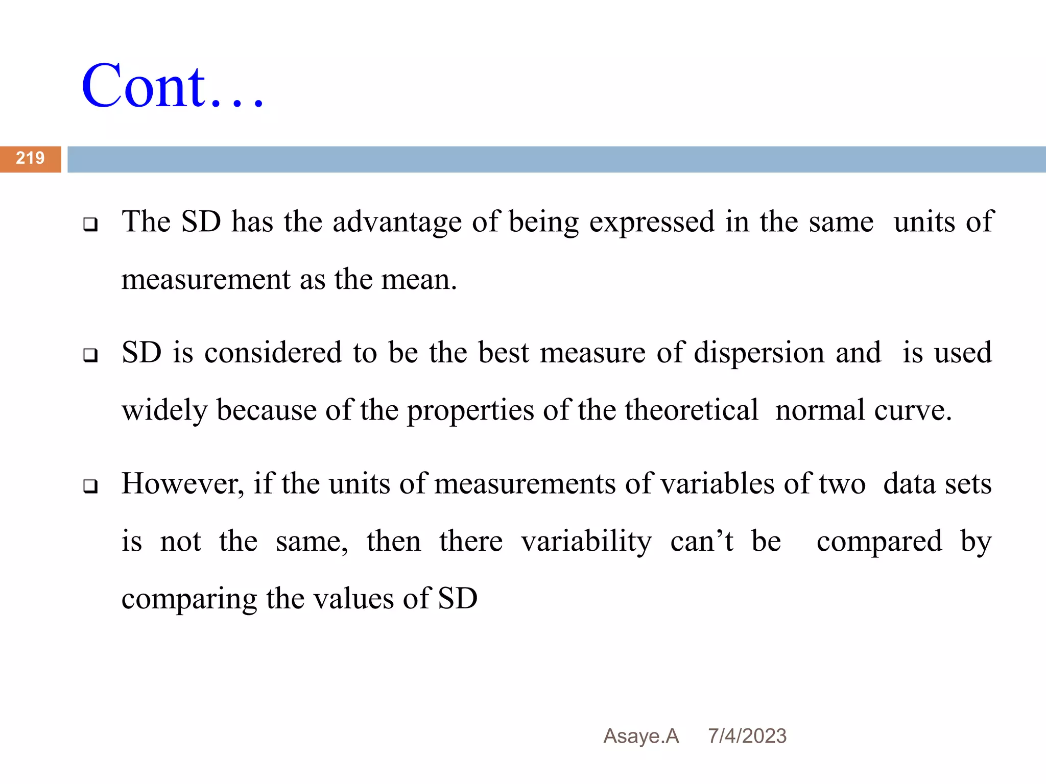 Cont…
7/4/2023
Asaye.A
219
 The SD has the advantage of being expressed in the same units of
measurement as the mean.
 SD is considered to be the best measure of dispersion and is used
widely because of the properties of the theoretical normal curve.
 However, if the units of measurements of variables of two data sets
is not the same, then there variability can’t be compared by
comparing the values of SD
 