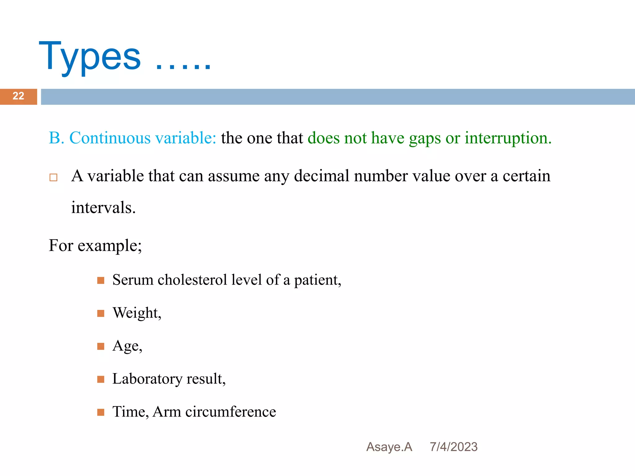 Types …..
7/4/2023
Asaye.A
22
B. Continuous variable: the one that does not have gaps or interruption.
 A variable that can assume any decimal number value over a certain
intervals.
For example;
 Serum cholesterol level of a patient,
 Weight,
 Age,
 Laboratory result,
 Time, Arm circumference
 