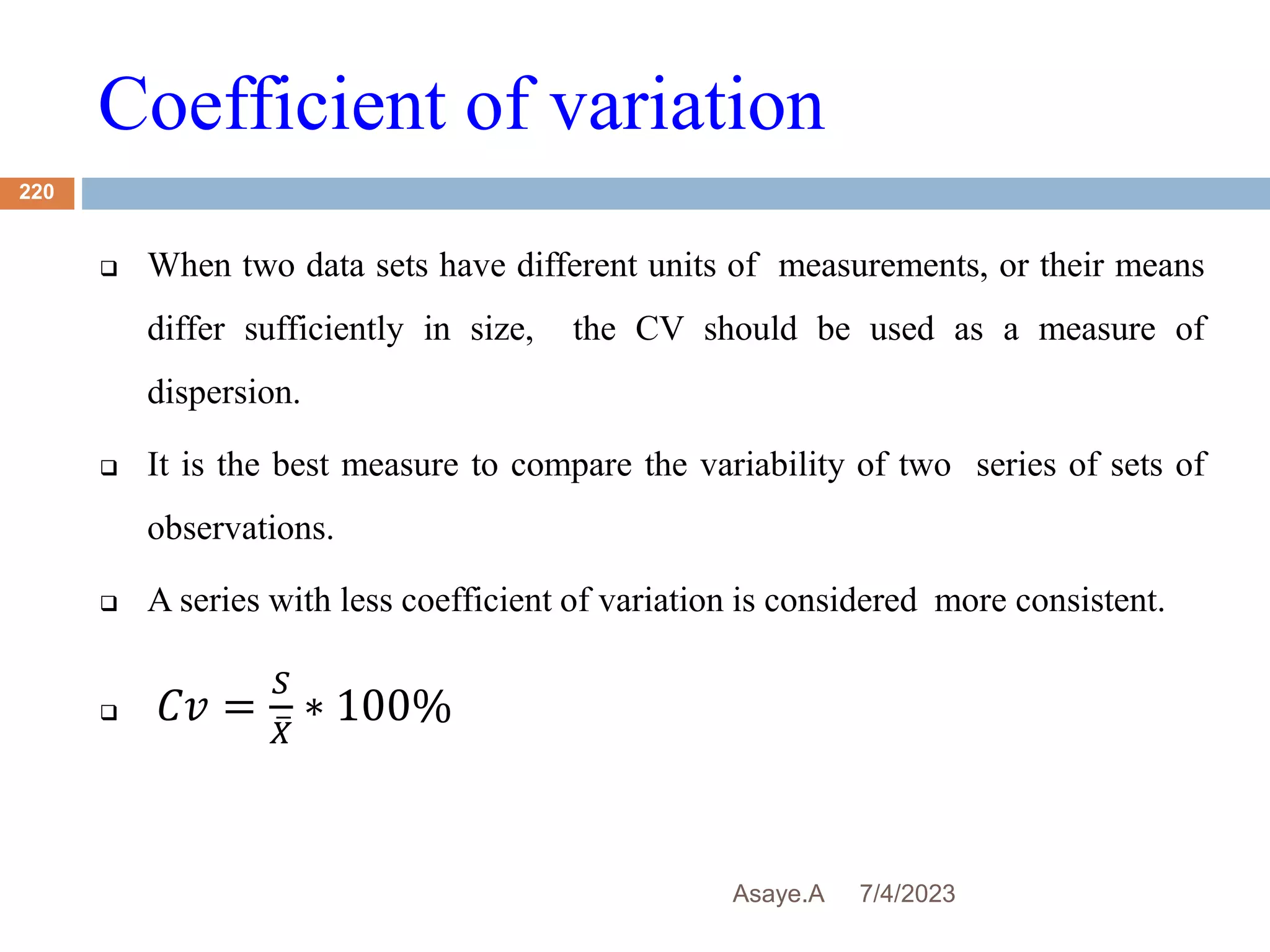 Coefficient of variation
7/4/2023
Asaye.A
220
 When two data sets have different units of measurements, or their means
differ sufficiently in size, the CV should be used as a measure of
dispersion.
 It is the best measure to compare the variability of two series of sets of
observations.
 A series with less coefficient of variation is considered more consistent.
 𝐶𝑣 =
𝑆
𝑋
∗ 100%
 