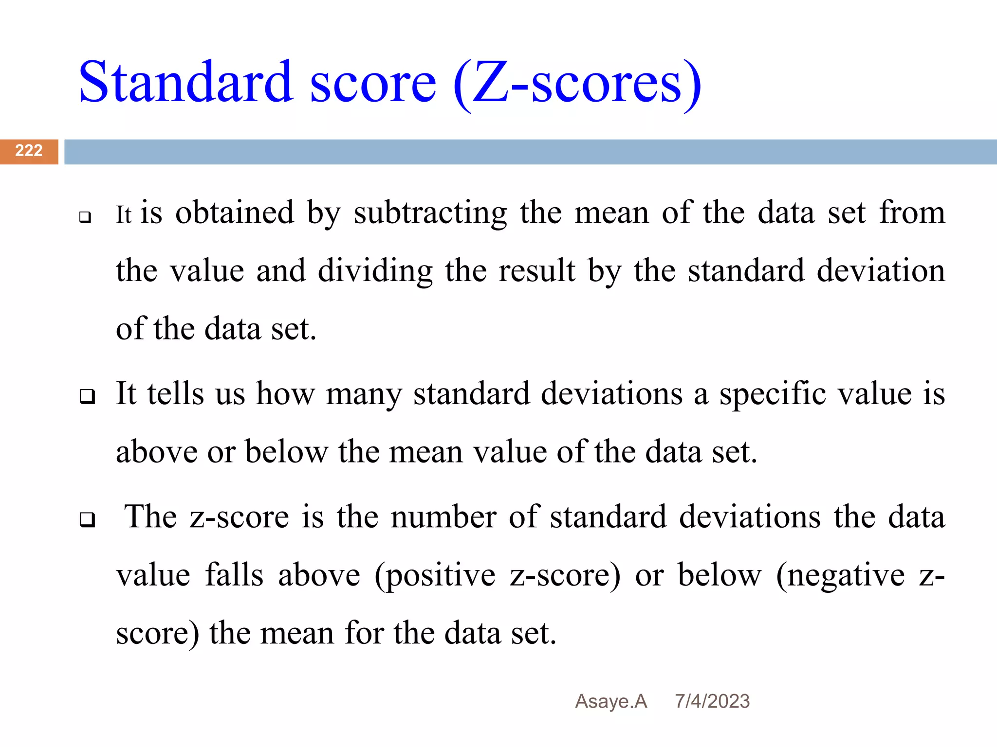 Standard score (Z-scores)
7/4/2023
Asaye.A
222
 It is obtained by subtracting the mean of the data set from
the value and dividing the result by the standard deviation
of the data set.
 It tells us how many standard deviations a specific value is
above or below the mean value of the data set.
 The z-score is the number of standard deviations the data
value falls above (positive z-score) or below (negative z-
score) the mean for the data set.
 