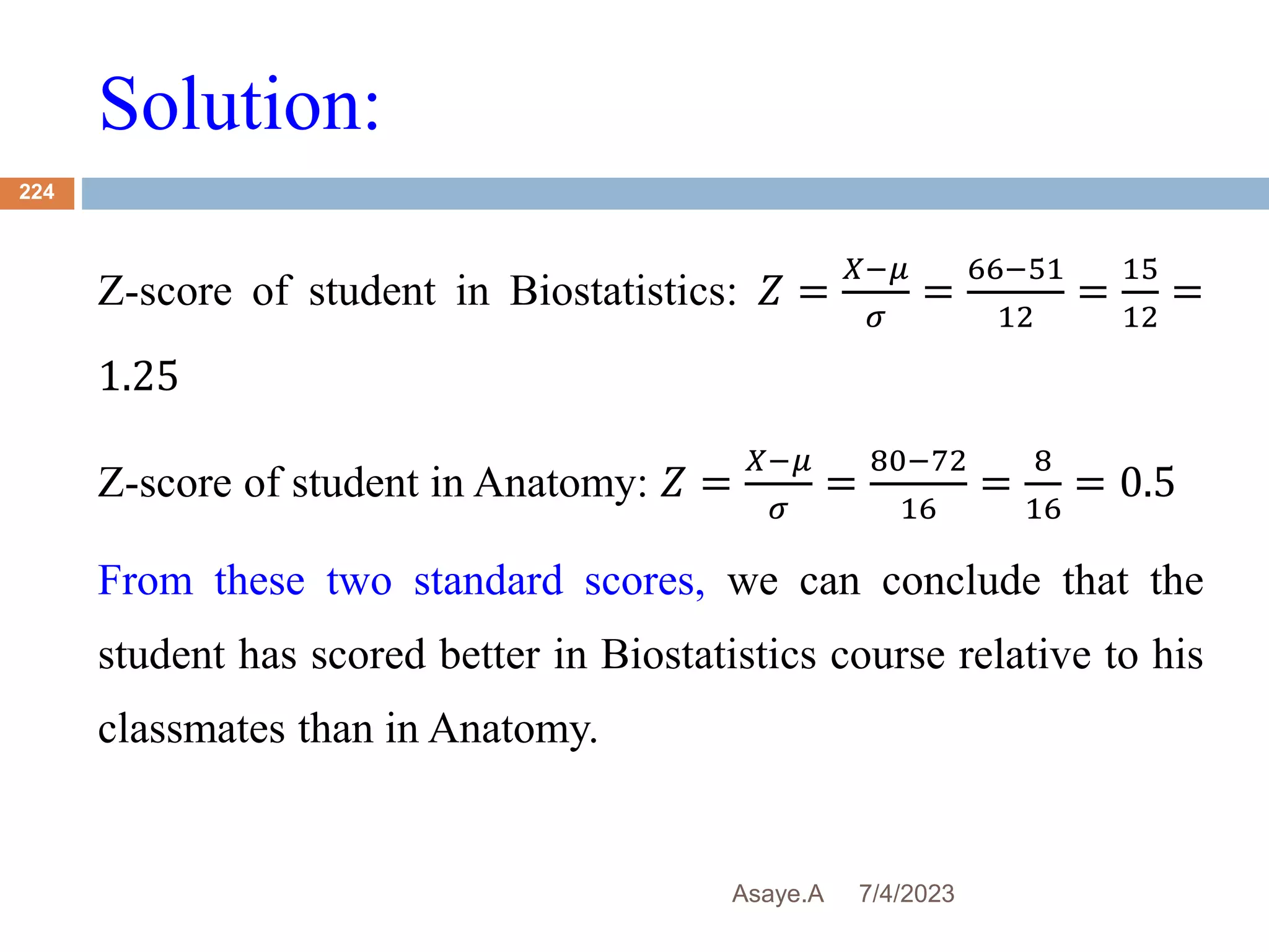 Solution:
7/4/2023
Asaye.A
224
Z-score of student in Biostatistics: 𝑍 =
𝑋−𝜇
𝜎
=
66−51
12
=
15
12
=
1.25
Z-score of student in Anatomy: 𝑍 =
𝑋−𝜇
𝜎
=
80−72
16
=
8
16
= 0.5
From these two standard scores, we can conclude that the
student has scored better in Biostatistics course relative to his
classmates than in Anatomy.
 