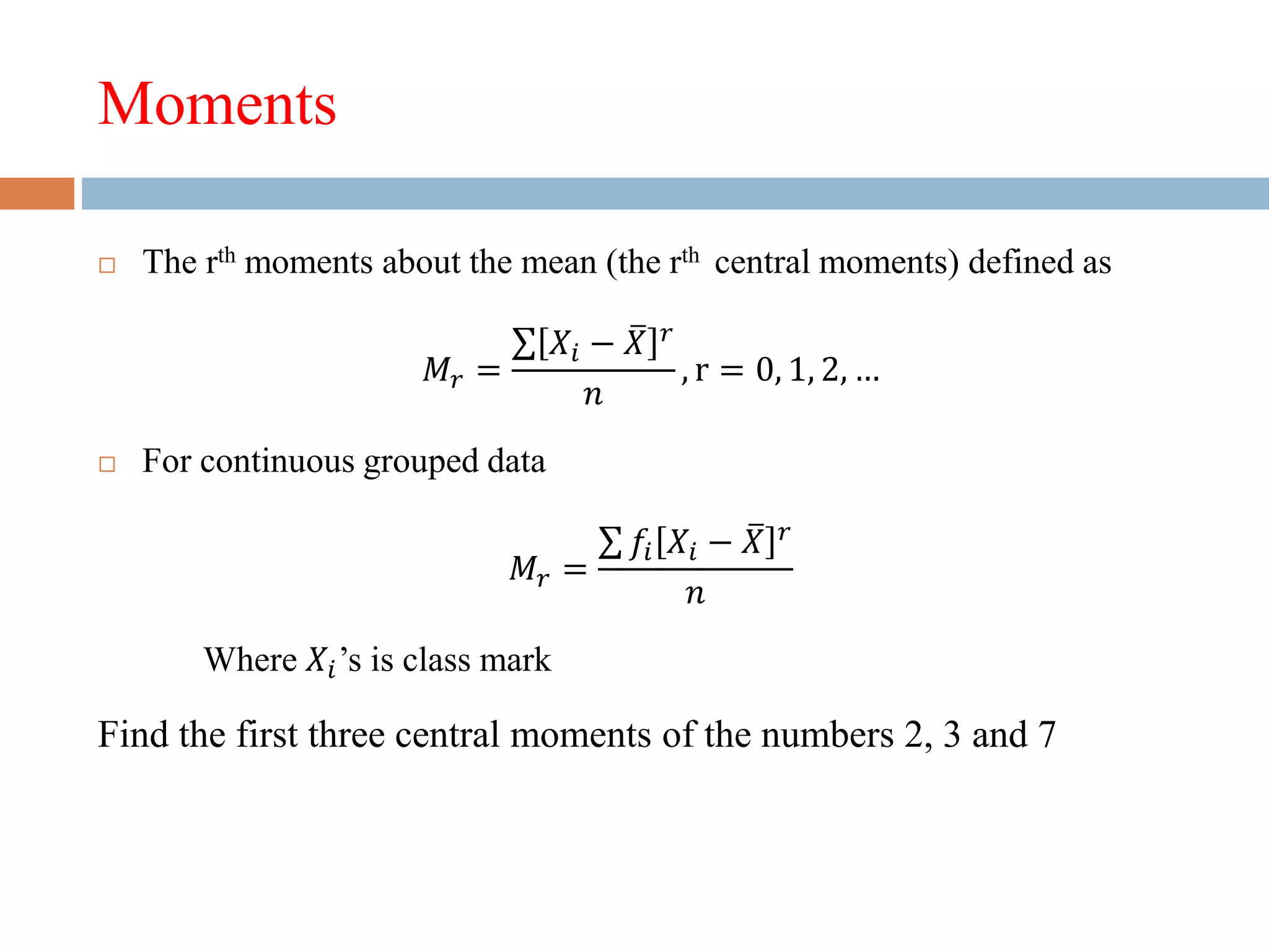 Moments
 The rth moments about the mean (the rth central moments) defined as
𝑀𝑟 =
𝑋𝑖 − 𝑋 𝑟
𝑛
, r = 0, 1, 2, …
 For continuous grouped data
𝑀𝑟 =
𝑓𝑖 𝑋𝑖 − 𝑋 𝑟
𝑛
Where 𝑋𝑖’s is class mark
Find the first three central moments of the numbers 2, 3 and 7
 