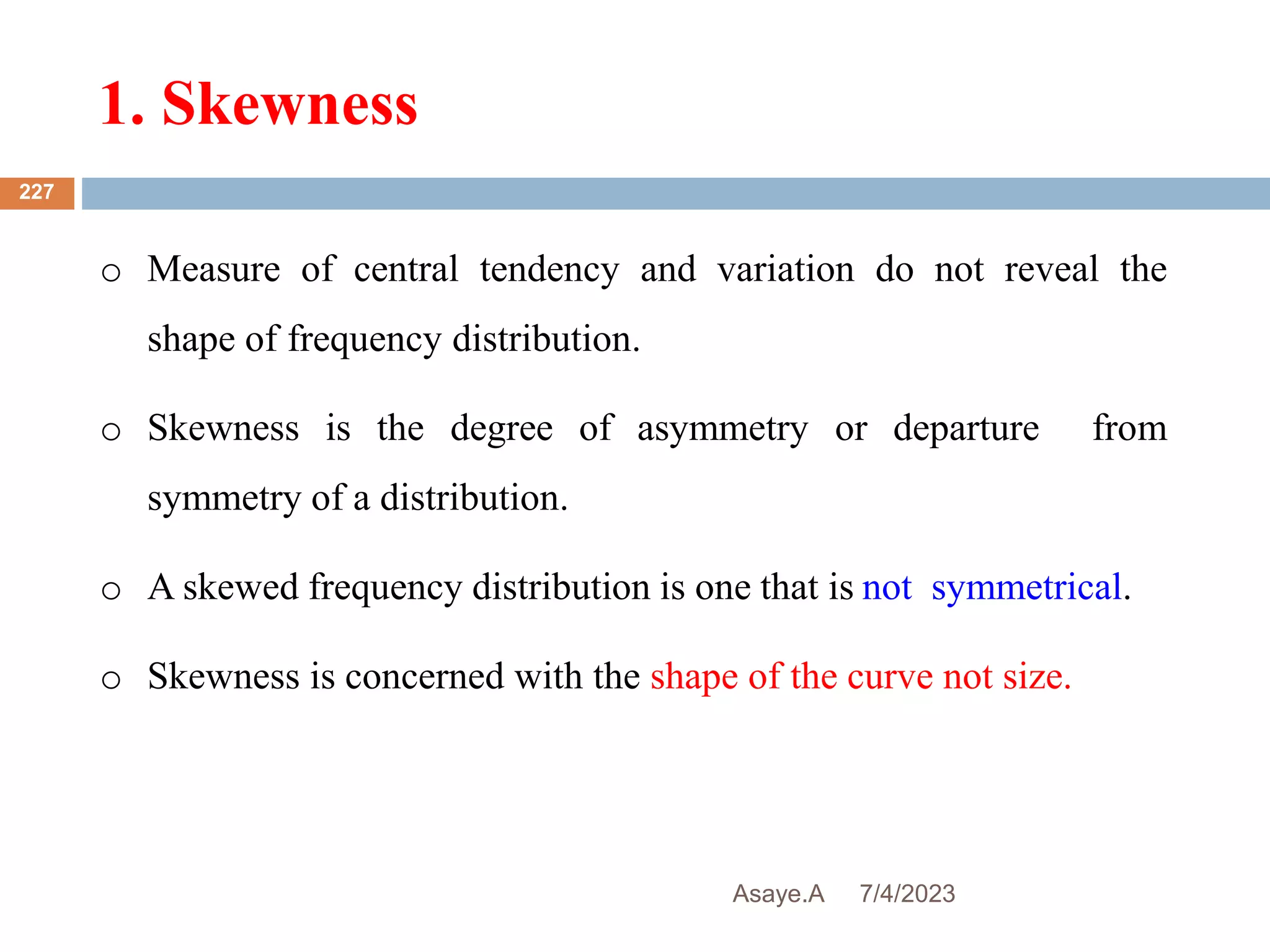 1. Skewness
7/4/2023
Asaye.A
227
o Measure of central tendency and variation do not reveal the
shape of frequency distribution.
o Skewness is the degree of asymmetry or departure from
symmetry of a distribution.
o A skewed frequency distribution is one that is not symmetrical.
o Skewness is concerned with the shape of the curve not size.
 