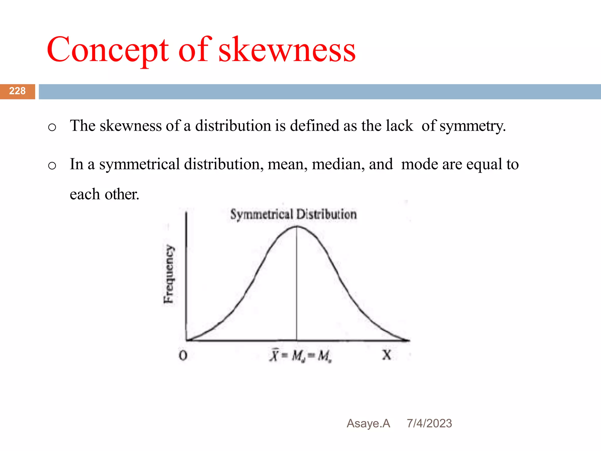 Concept of skewness
7/4/2023
Asaye.A
228
o The skewness of a distribution is defined as the lack of symmetry.
o In a symmetrical distribution, mean, median, and mode are equal to
each other.
 
