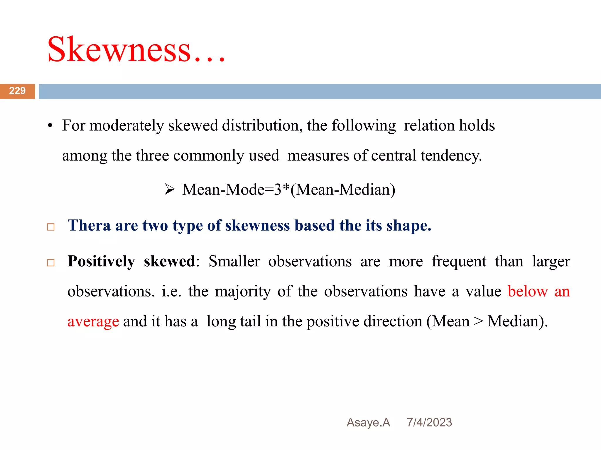 Skewness…
7/4/2023
Asaye.A
229
• For moderately skewed distribution, the following relation holds
among the three commonly used measures of central tendency.
 Mean-Mode=3*(Mean-Median)
 Thera are two type of skewness based the its shape.
 Positively skewed: Smaller observations are more frequent than larger
observations. i.e. the majority of the observations have a value below an
average and it has a long tail in the positive direction (Mean > Median).
 