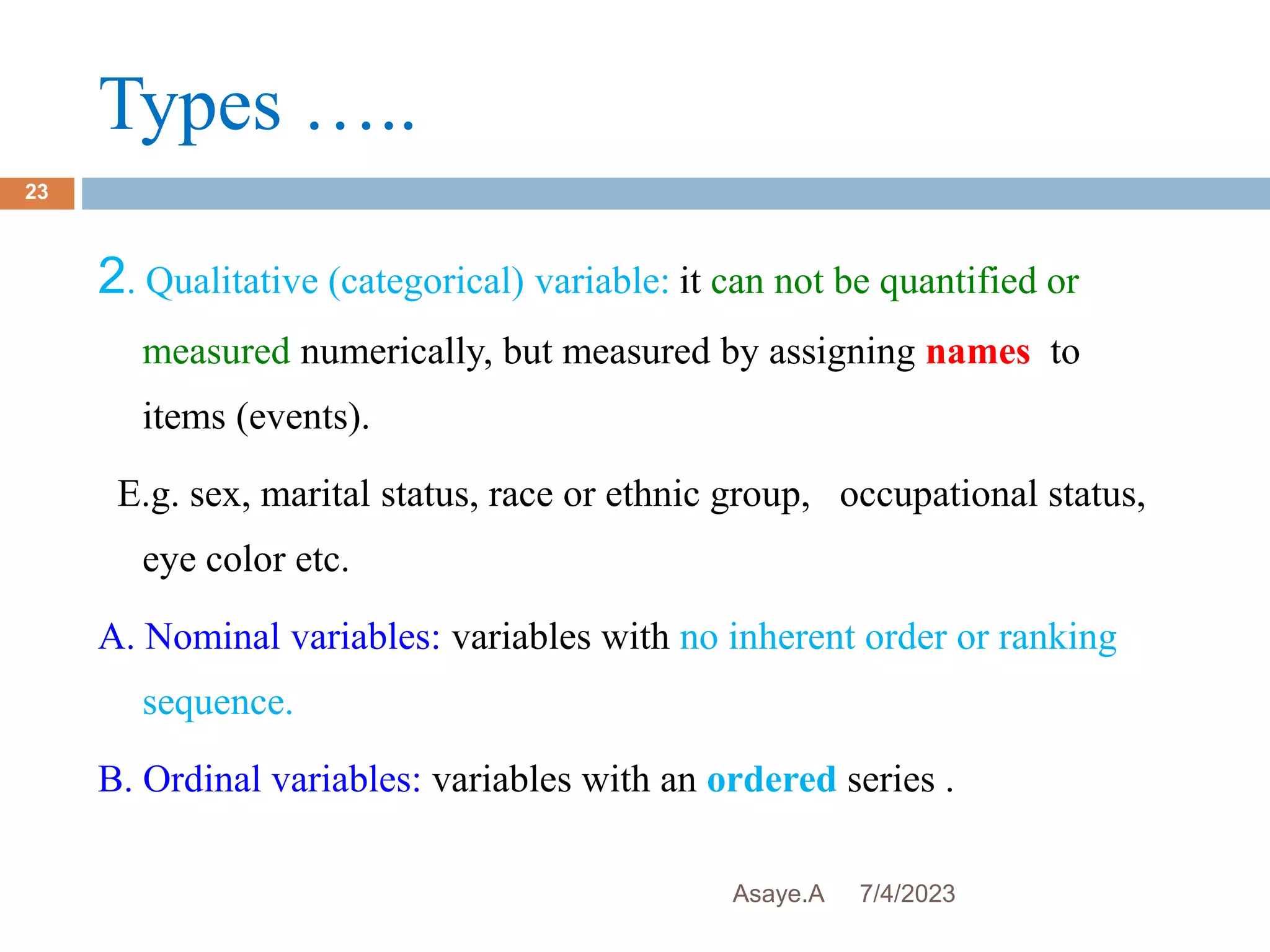 Types …..
7/4/2023
Asaye.A
23
2. Qualitative (categorical) variable: it can not be quantified or
measured numerically, but measured by assigning names to
items (events).
E.g. sex, marital status, race or ethnic group, occupational status,
eye color etc.
A. Nominal variables: variables with no inherent order or ranking
sequence.
B. Ordinal variables: variables with an ordered series .
 