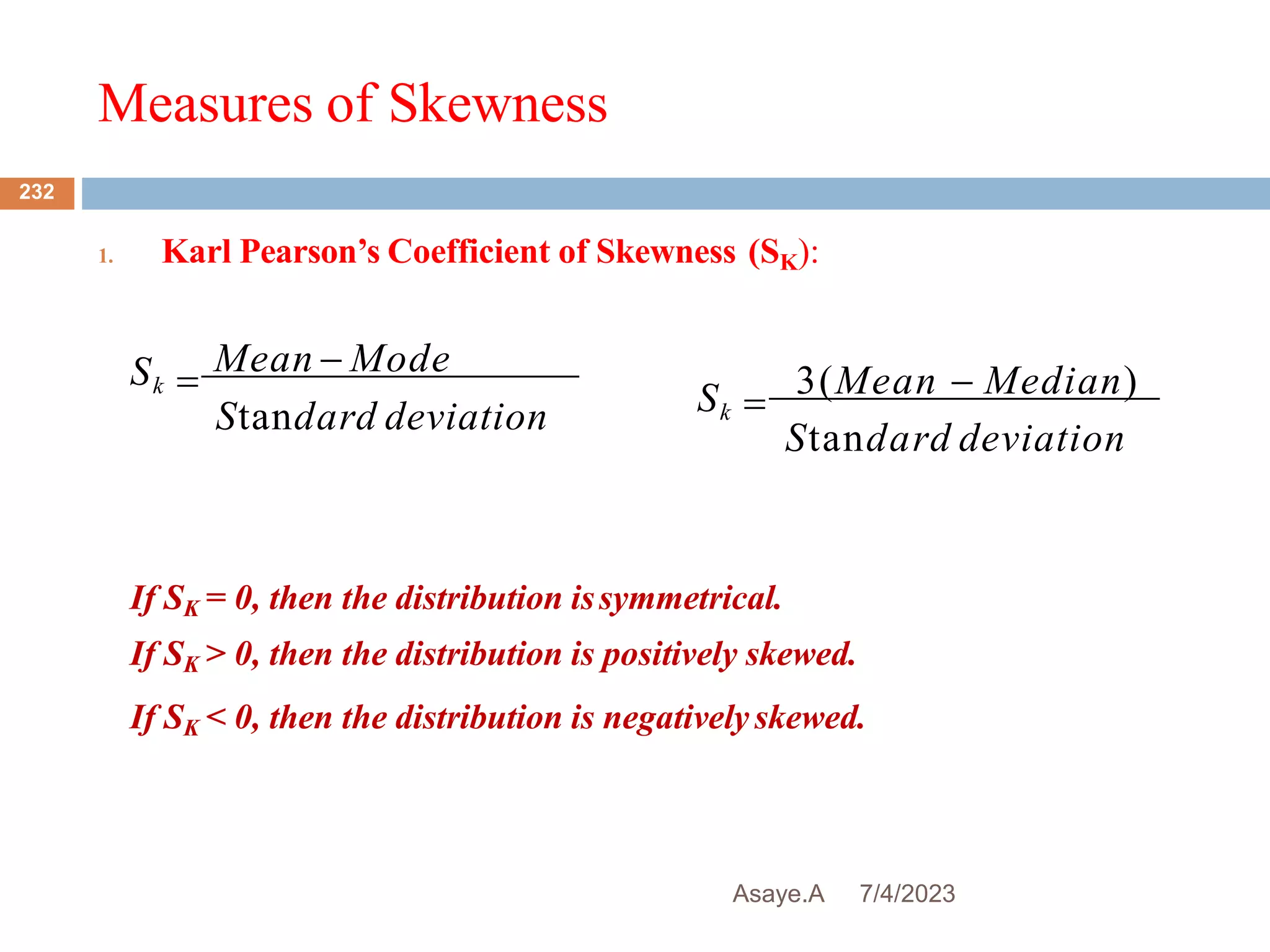 Measures of Skewness
7/4/2023
Asaye.A
232
1. Karl Pearson’s Coefficient of Skewness (SK):

Mean - Mode
Standard deviation
Sk

3(Mean - Median)
Standard deviation
Sk
If SK = 0, then the distribution issymmetrical.
If SK > 0, then the distribution is positively skewed.
If SK < 0, then the distribution is negativelyskewed.
 