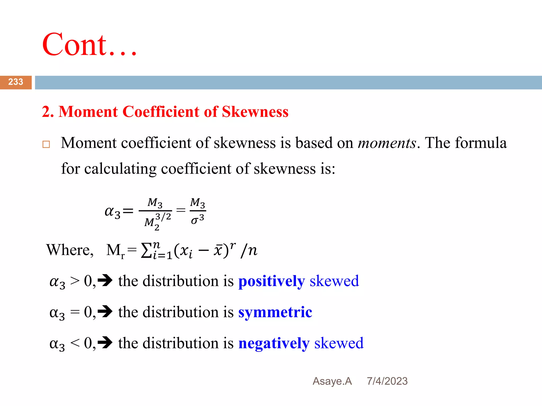 Cont…
7/4/2023
Asaye.A
233
2. Moment Coefficient of Skewness
 Moment coefficient of skewness is based on moments. The formula
for calculating coefficient of skewness is:
𝛼3=
𝑀3
𝑀2
3/2 =
𝑀3
𝜎3
Where, Mr = 𝑖=1
𝑛
(𝑥𝑖 − 𝑥)𝑟
/𝑛
𝛼3 > 0, the distribution is positively skewed
α3 = 0, the distribution is symmetric
α3 < 0, the distribution is negatively skewed
 