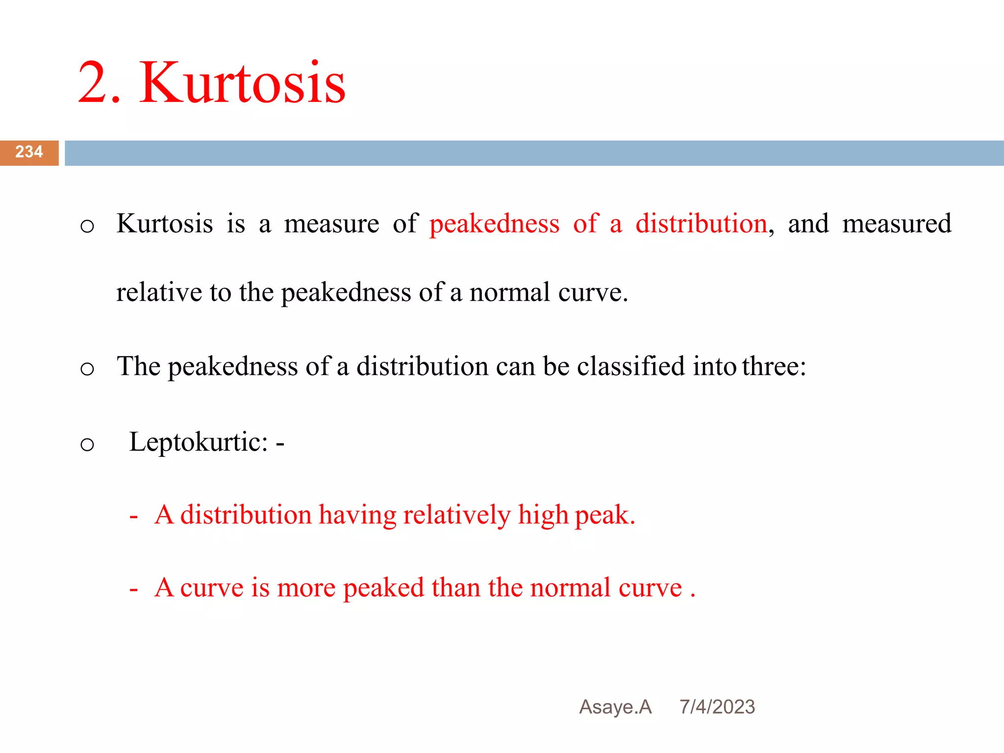 2. Kurtosis
7/4/2023
Asaye.A
234
o Kurtosis is a measure of peakedness of a distribution, and measured
relative to the peakedness of a normal curve.
o The peakedness of a distribution can be classified into three:
o Leptokurtic: -
- A distribution having relatively high peak.
- A curve is more peaked than the normal curve .
 