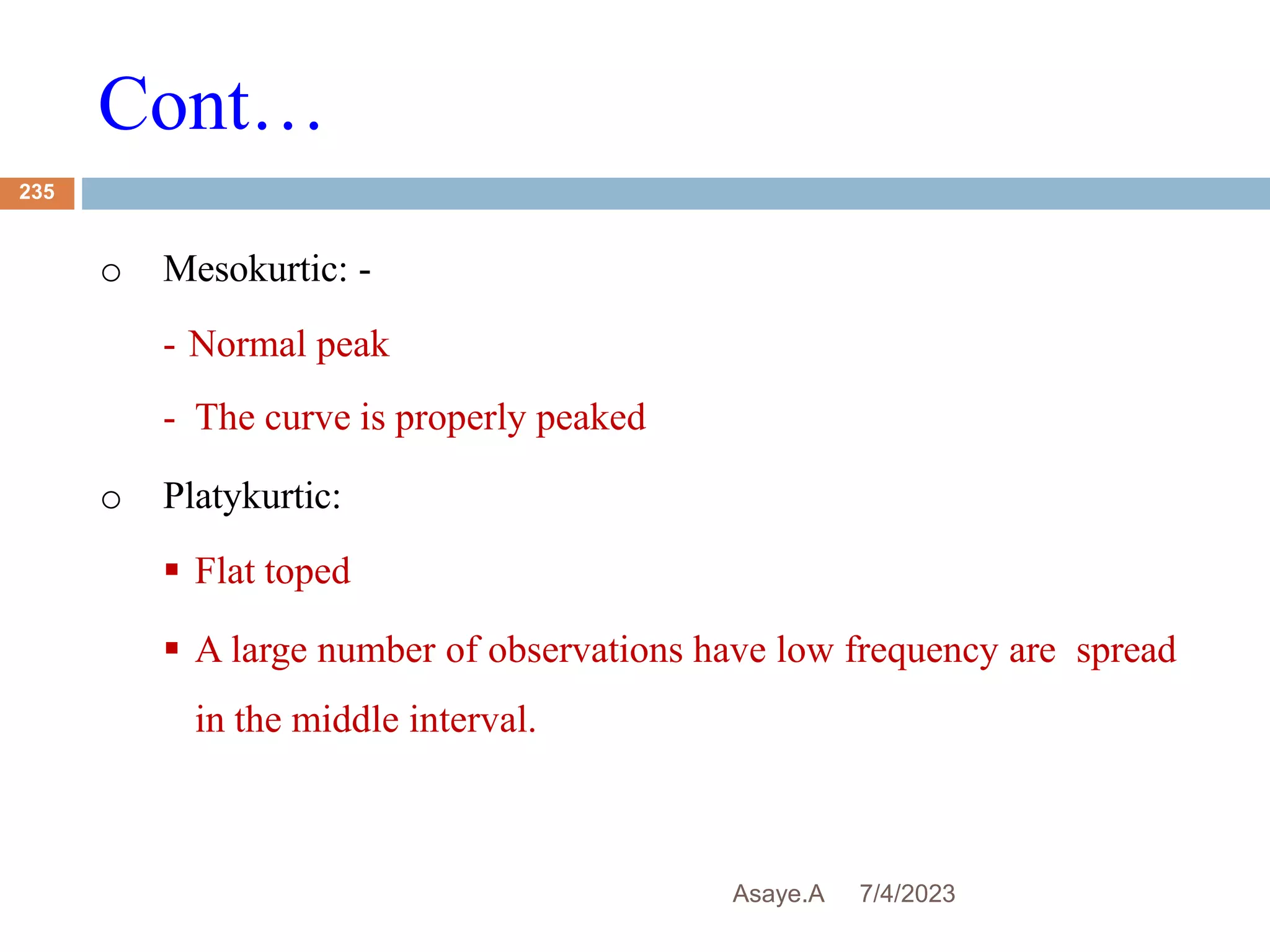 Cont…
7/4/2023
Asaye.A
235
o Mesokurtic: -
- Normal peak
- The curve is properly peaked
o Platykurtic:
 Flat toped
 A large number of observations have low frequency are spread
in the middle interval.
 
