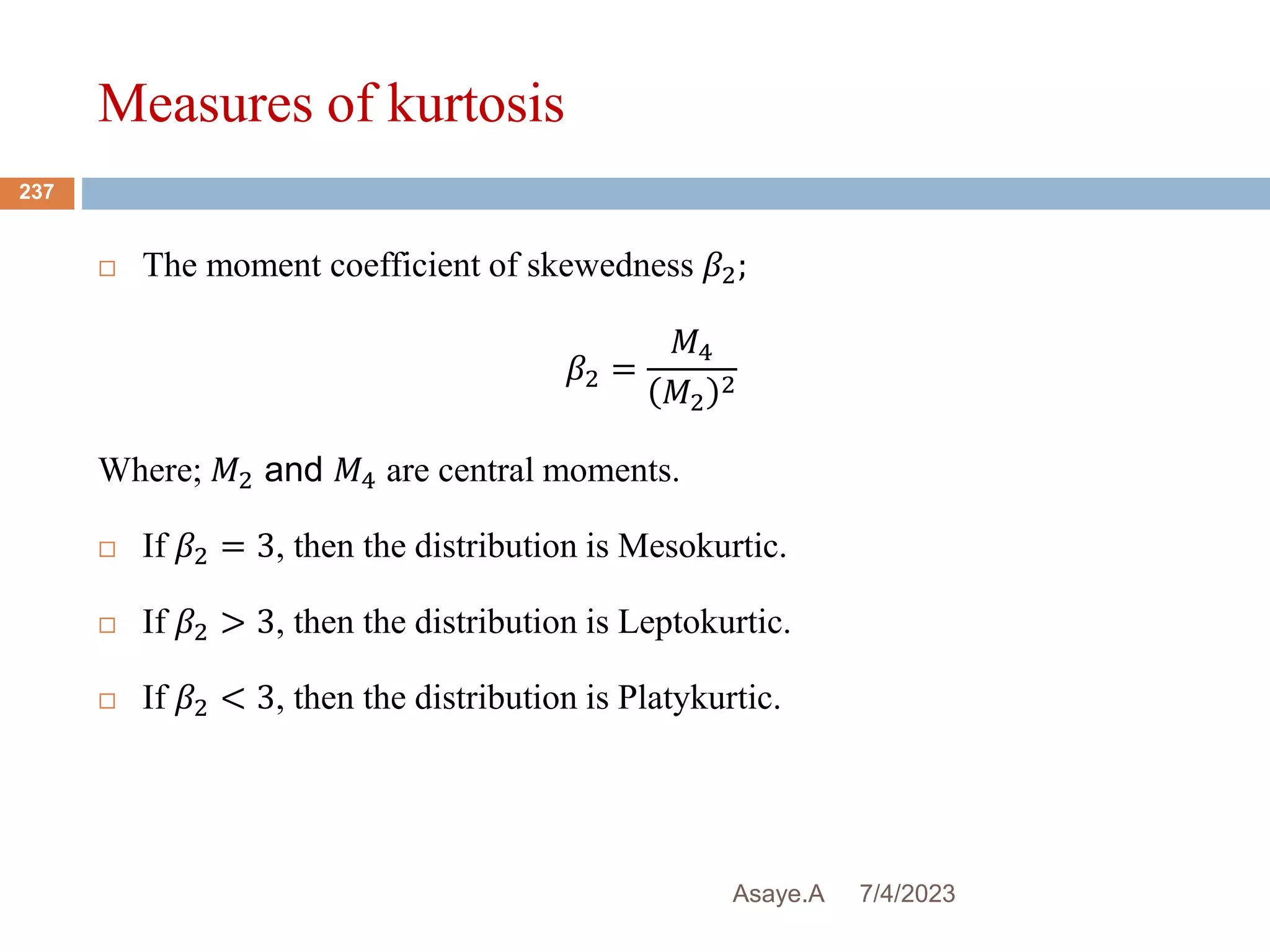 Measures of kurtosis
7/4/2023
Asaye.A
237
 The moment coefficient of skewedness 𝛽2;
𝛽2 =
𝑀4
𝑀2
2
Where; 𝑀2 and 𝑀4 are central moments.
 If 𝛽2 = 3, then the distribution is Mesokurtic.
 If 𝛽2 > 3, then the distribution is Leptokurtic.
 If 𝛽2 < 3, then the distribution is Platykurtic.
 
