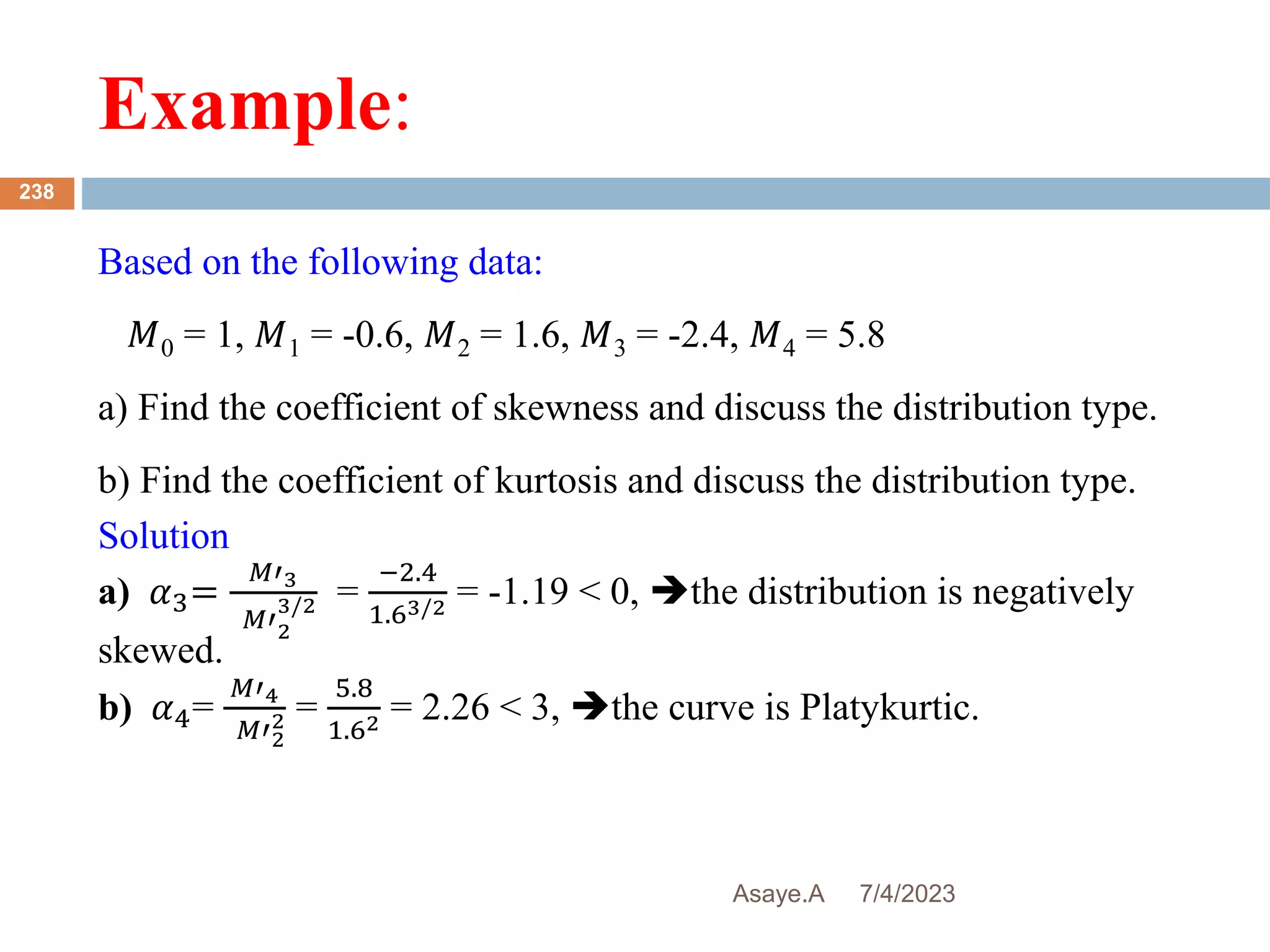 Example:
7/4/2023
Asaye.A
238
Based on the following data:
𝑀0 = 1, 𝑀1 = -0.6, 𝑀2 = 1.6, 𝑀3 = -2.4, 𝑀4 = 5.8
a) Find the coefficient of skewness and discuss the distribution type.
b) Find the coefficient of kurtosis and discuss the distribution type.
Solution
a) 𝛼3=
𝑀′3
𝑀′2
3/2 =
−2.4
1.63/2 = -1.19 < 0, the distribution is negatively
skewed.
b) 𝛼4=
𝑀′4
𝑀′2
2 =
5.8
1.62 = 2.26 < 3, the curve is Platykurtic.
 