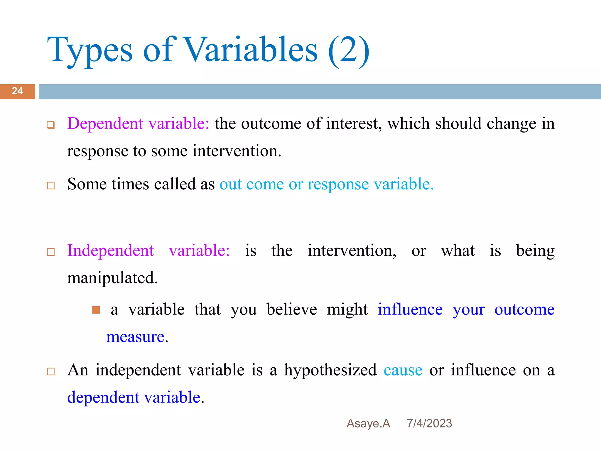 Types of Variables (2)
7/4/2023
Asaye.A
24
 Dependent variable: the outcome of interest, which should change in
response to some intervention.
 Some times called as out come or response variable.
 Independent variable: is the intervention, or what is being
manipulated.
 a variable that you believe might influence your outcome
measure.
 An independent variable is a hypothesized cause or influence on a
dependent variable.
 