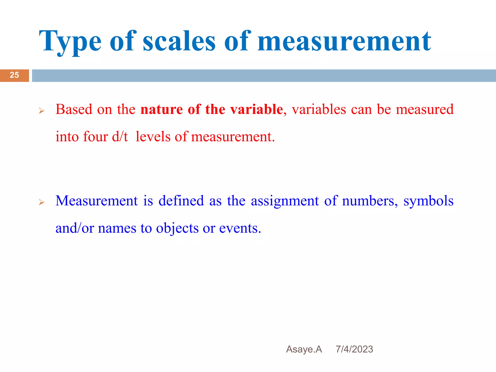 Type of scales of measurement
7/4/2023
Asaye.A
25
 Based on the nature of the variable, variables can be measured
into four d/t levels of measurement.
 Measurement is defined as the assignment of numbers, symbols
and/or names to objects or events.
 