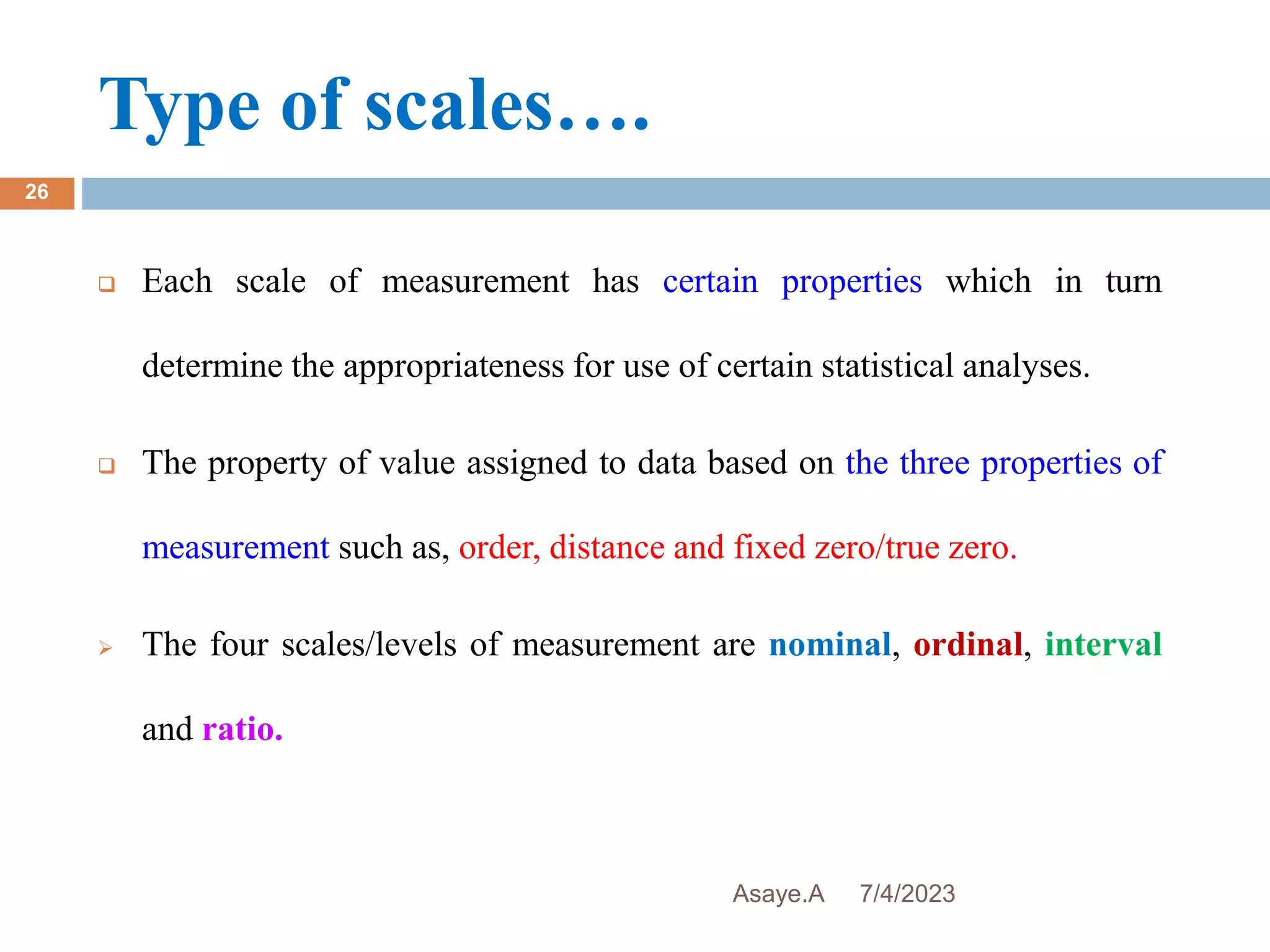 Type of scales….
7/4/2023
Asaye.A
26
 Each scale of measurement has certain properties which in turn
determine the appropriateness for use of certain statistical analyses.
 The property of value assigned to data based on the three properties of
measurement such as, order, distance and fixed zero/true zero.
 The four scales/levels of measurement are nominal, ordinal, interval
and ratio.
 