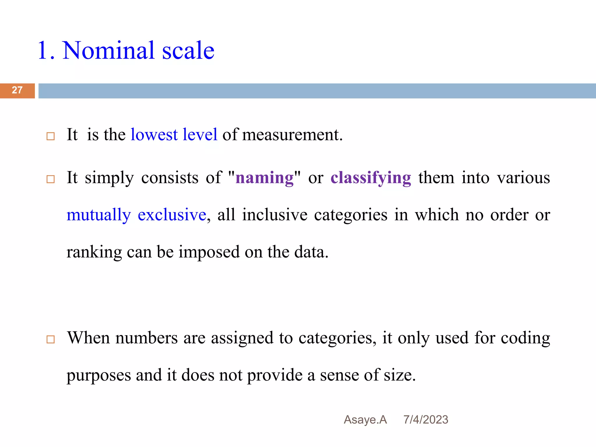 1. Nominal scale
7/4/2023
Asaye.A
27
 It is the lowest level of measurement.
 It simply consists of "naming" or classifying them into various
mutually exclusive, all inclusive categories in which no order or
ranking can be imposed on the data.
 When numbers are assigned to categories, it only used for coding
purposes and it does not provide a sense of size.
 