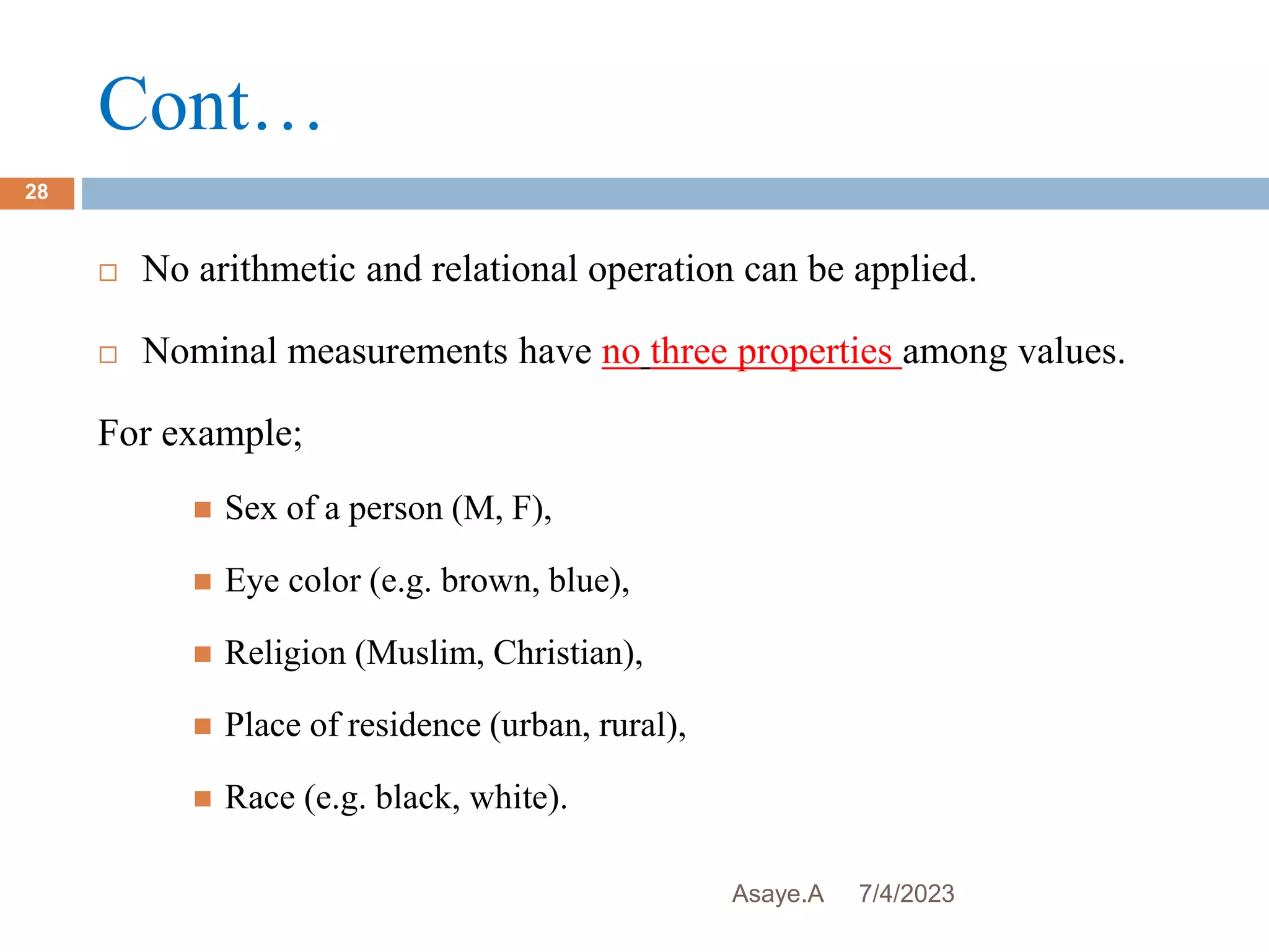 Cont…
7/4/2023
Asaye.A
28
 No arithmetic and relational operation can be applied.
 Nominal measurements have no three properties among values.
For example;
 Sex of a person (M, F),
 Eye color (e.g. brown, blue),
 Religion (Muslim, Christian),
 Place of residence (urban, rural),
 Race (e.g. black, white).
 
