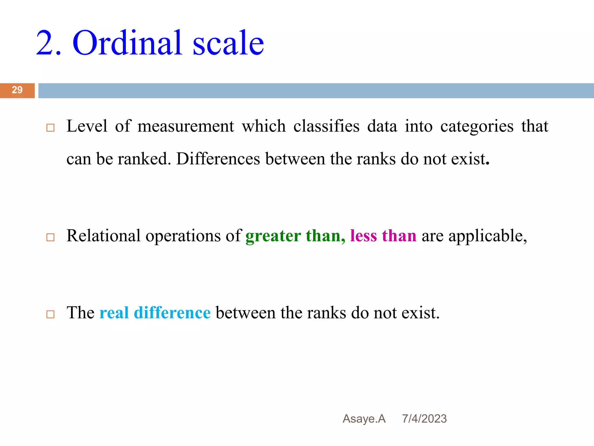 2. Ordinal scale
7/4/2023
Asaye.A
29
 Level of measurement which classifies data into categories that
can be ranked. Differences between the ranks do not exist.
 Relational operations of greater than, less than are applicable,
 The real difference between the ranks do not exist.
 