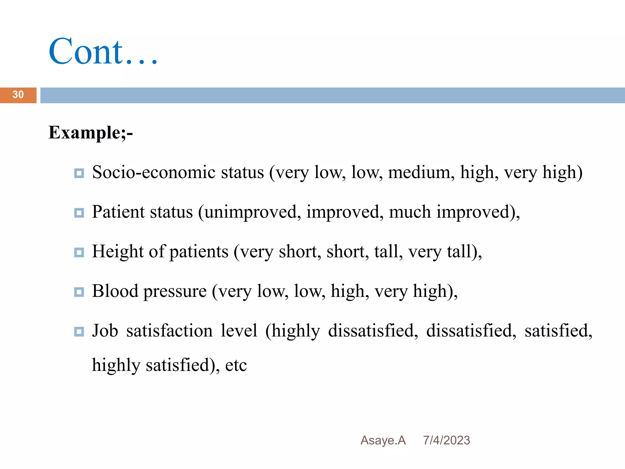 Cont…
7/4/2023
Asaye.A
30
Example;-
 Socio-economic status (very low, low, medium, high, very high)
 Patient status (unimproved, improved, much improved),
 Height of patients (very short, short, tall, very tall),
 Blood pressure (very low, low, high, very high),
 Job satisfaction level (highly dissatisfied, dissatisfied, satisfied,
highly satisfied), etc
 