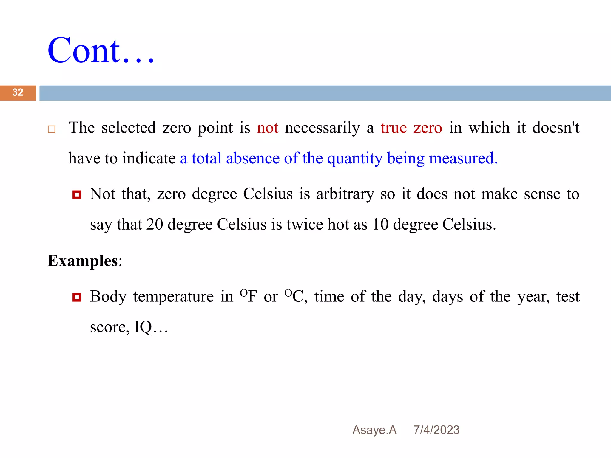 Cont…
7/4/2023
Asaye.A
32
 The selected zero point is not necessarily a true zero in which it doesn't
have to indicate a total absence of the quantity being measured.
 Not that, zero degree Celsius is arbitrary so it does not make sense to
say that 20 degree Celsius is twice hot as 10 degree Celsius.
Examples:
 Body temperature in OF or OC, time of the day, days of the year, test
score, IQ…
 