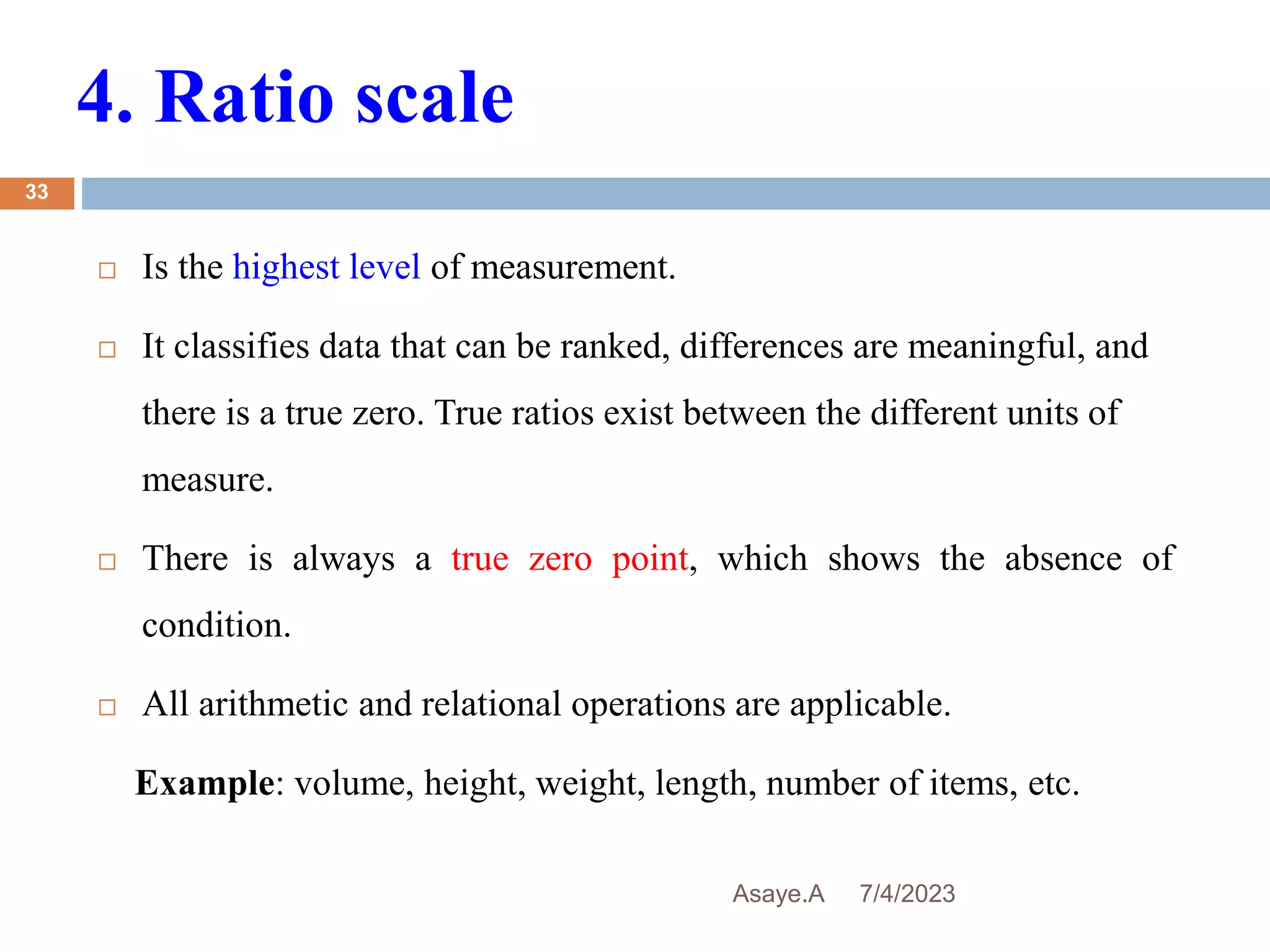 4. Ratio scale
7/4/2023
Asaye.A
33
 Is the highest level of measurement.
 It classifies data that can be ranked, differences are meaningful, and
there is a true zero. True ratios exist between the different units of
measure.
 There is always a true zero point, which shows the absence of
condition.
 All arithmetic and relational operations are applicable.
Example: volume, height, weight, length, number of items, etc.
 
