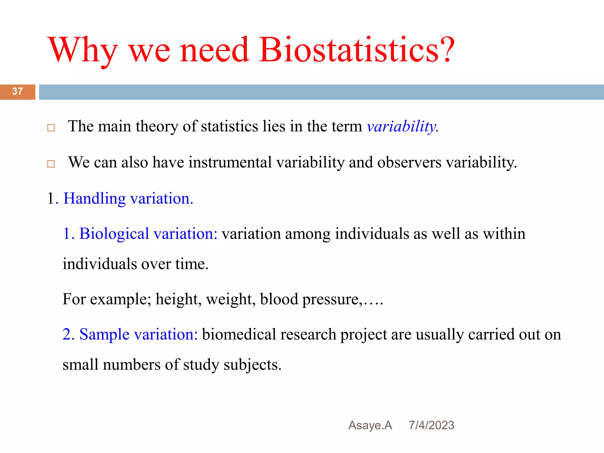 Why we need Biostatistics?
7/4/2023
Asaye.A
37
 The main theory of statistics lies in the term variability.
 We can also have instrumental variability and observers variability.
1. Handling variation.
1. Biological variation: variation among individuals as well as within
individuals over time.
For example; height, weight, blood pressure,….
2. Sample variation: biomedical research project are usually carried out on
small numbers of study subjects.
 
