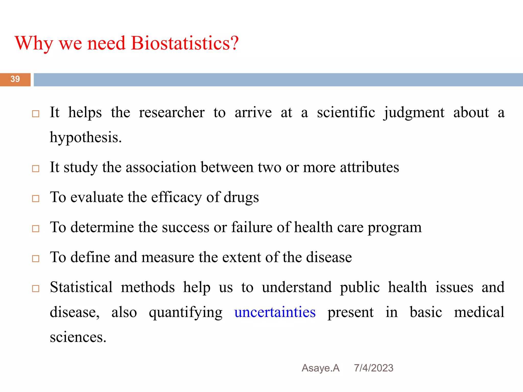 Why we need Biostatistics?
7/4/2023
Asaye.A
39
 It helps the researcher to arrive at a scientific judgment about a
hypothesis.
 It study the association between two or more attributes
 To evaluate the efficacy of drugs
 To determine the success or failure of health care program
 To define and measure the extent of the disease
 Statistical methods help us to understand public health issues and
disease, also quantifying uncertainties present in basic medical
sciences.
 