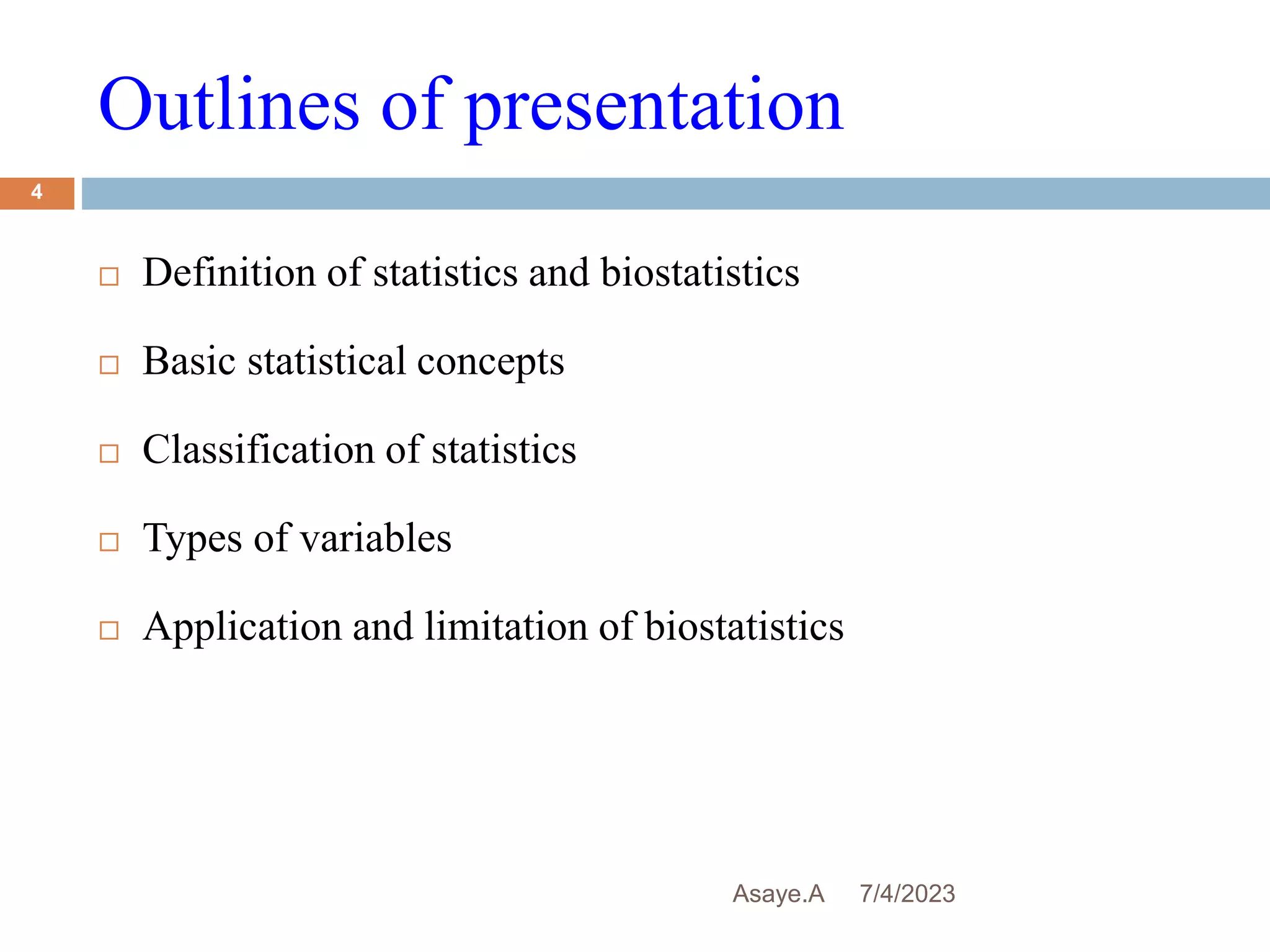 Outlines of presentation
7/4/2023
Asaye.A
4
 Definition of statistics and biostatistics
 Basic statistical concepts
 Classification of statistics
 Types of variables
 Application and limitation of biostatistics
 