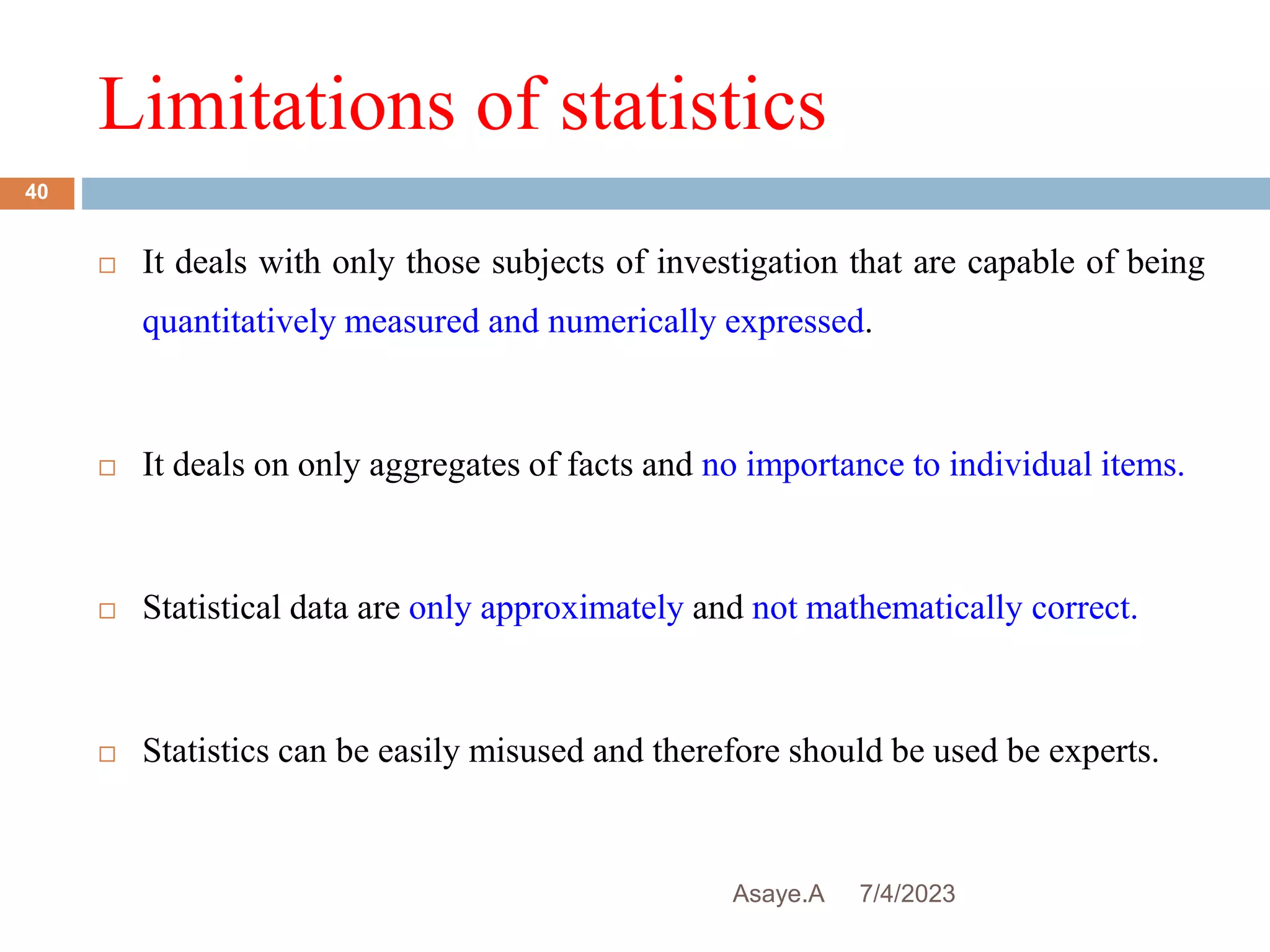Limitations of statistics
7/4/2023
Asaye.A
40
 It deals with only those subjects of investigation that are capable of being
quantitatively measured and numerically expressed.
 It deals on only aggregates of facts and no importance to individual items.
 Statistical data are only approximately and not mathematically correct.
 Statistics can be easily misused and therefore should be used be experts.
 