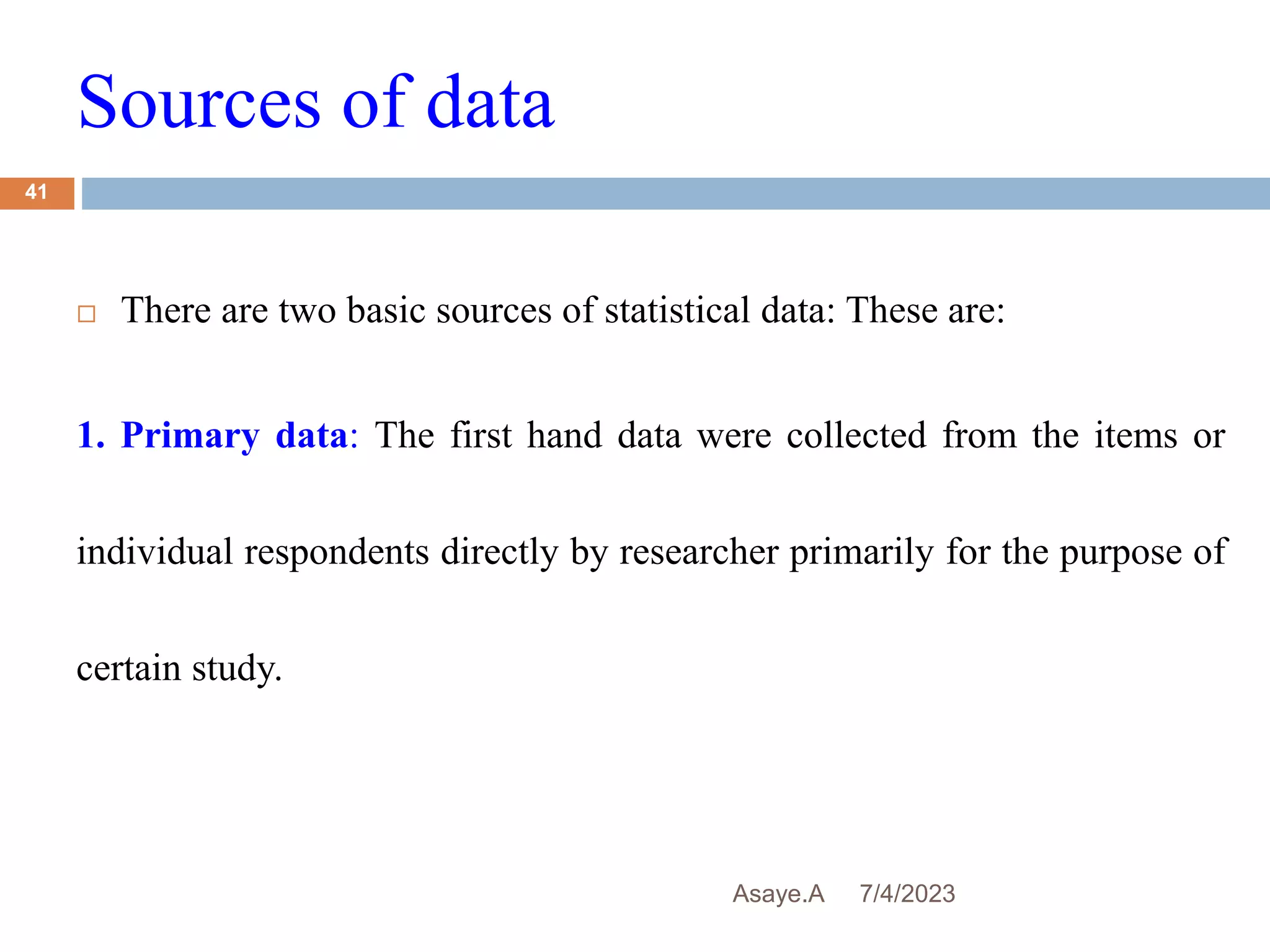 Sources of data
7/4/2023
Asaye.A
41
 There are two basic sources of statistical data: These are:
1. Primary data: The first hand data were collected from the items or
individual respondents directly by researcher primarily for the purpose of
certain study.
 