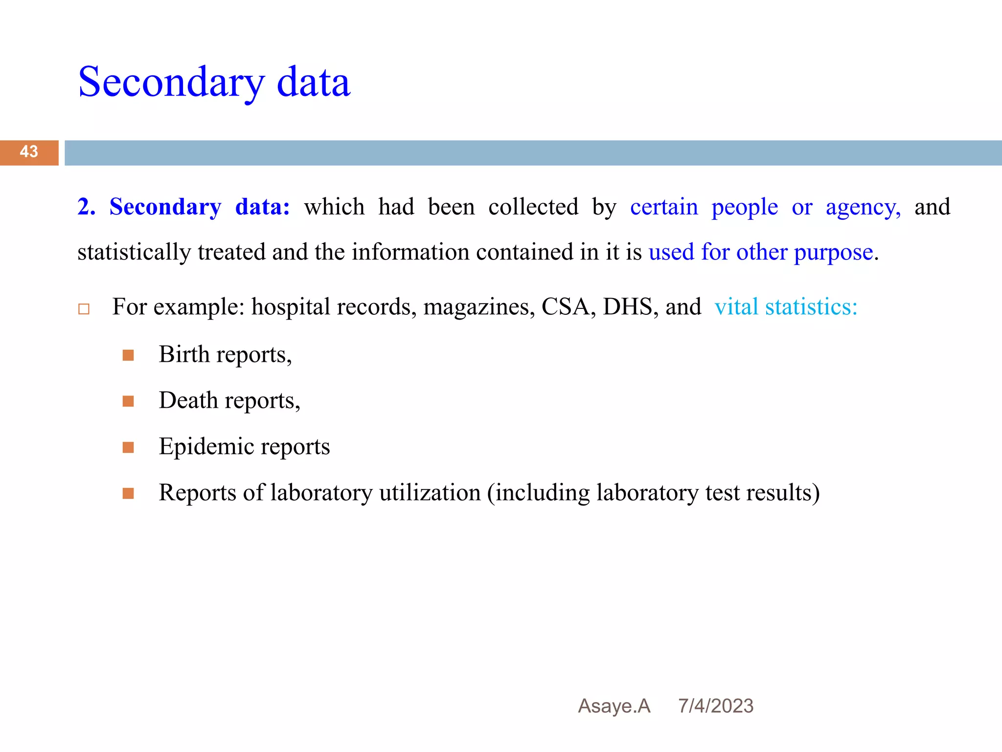 Secondary data
7/4/2023
Asaye.A
43
2. Secondary data: which had been collected by certain people or agency, and
statistically treated and the information contained in it is used for other purpose.
 For example: hospital records, magazines, CSA, DHS, and vital statistics:
 Birth reports,
 Death reports,
 Epidemic reports
 Reports of laboratory utilization (including laboratory test results)
 