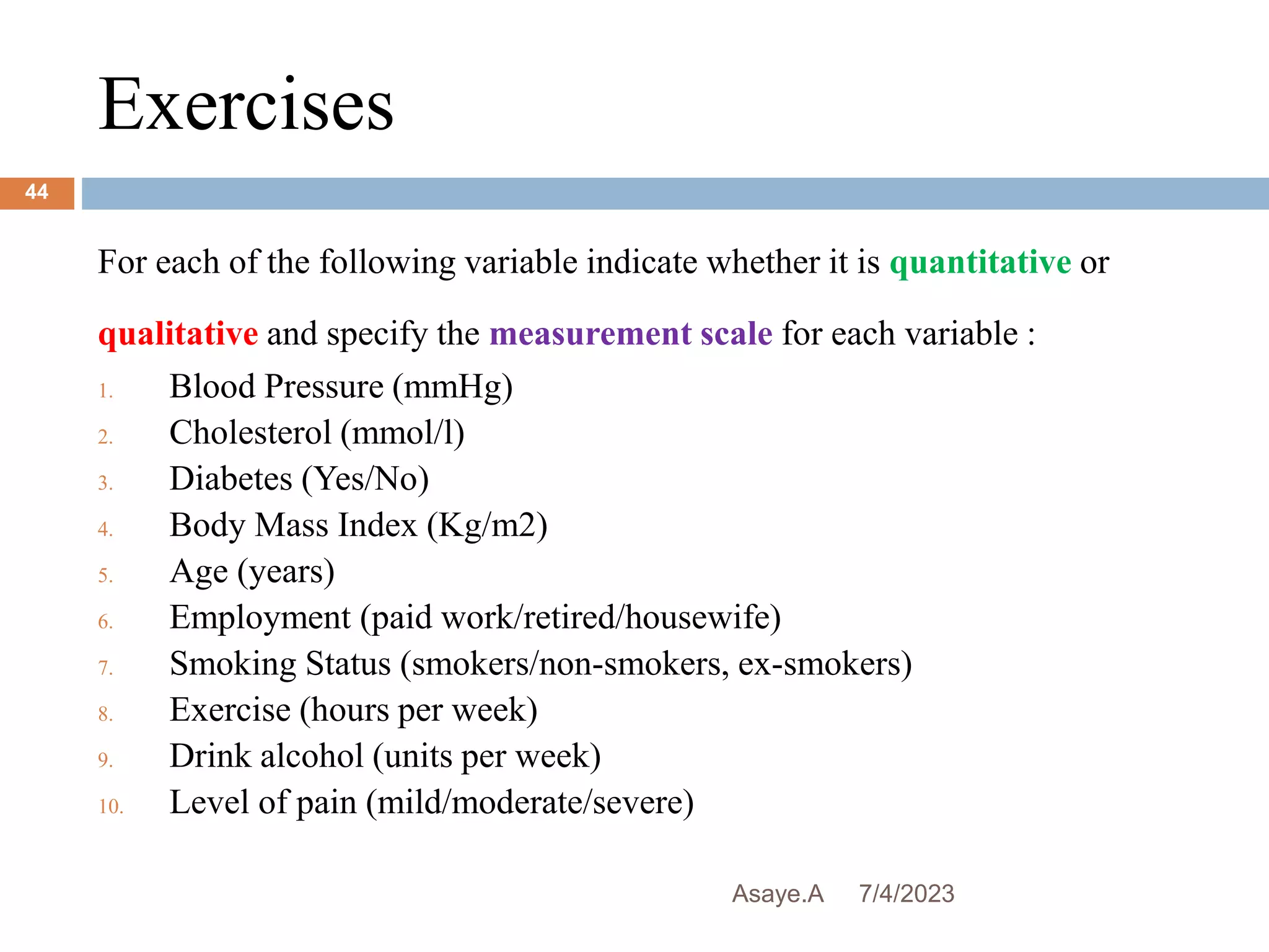 Exercises
7/4/2023
Asaye.A
44
For each of the following variable indicate whether it is quantitative or
qualitative and specify the measurement scale for each variable :
1. Blood Pressure (mmHg)
2. Cholesterol (mmol/l)
3. Diabetes (Yes/No)
4. Body Mass Index (Kg/m2)
5. Age (years)
6. Employment (paid work/retired/housewife)
7. Smoking Status (smokers/non-smokers, ex-smokers)
8. Exercise (hours per week)
9. Drink alcohol (units per week)
10. Level of pain (mild/moderate/severe)
 